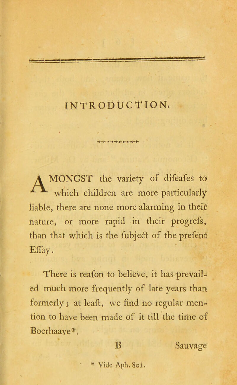 w 1 INTRODUCTION. ».> 4.* 4.* 4.*4>* <•» A MONGST the variety of difeafes to ^ ^ wliich children are more particularly liable, there are none more alarming in theif nature, or more rapid in their progrefs, than that which is the fubjedt of the prefent Elfay. There is reafon to believe, it has prevail- ed much more frequently of late years than formerly; at leaft, we find no regular men- tion to have been made of it till the time of Boerhaave^. B Sauvage * Vide Aph. 80J..