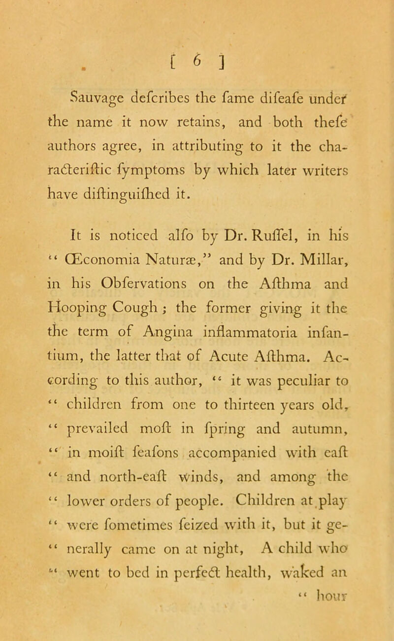 Sauvage defcribes the fame difeafe undef the name it now retains, and both thefe’ authors agree, in attributing to it the cha- radleriftic fymptoms by which later writers have diftinguiflied it. It is noticed alfo byDr. RulTel, in his ‘‘ CEconomia Naturae,’’ and by Dr. Millar, in his Obfervations on the Afthma and Hooping Cough; the former giving it the the term of Angina inflammatoria infan- tium, the latter that of Acute Afthma. Ac- cording to this author, “ it was peculiar to “ children from one to thirteen years old, “ prevailed moft in fpring and autumn, “ in moiil: feafons accompanied with call “ and north-eaft winds, and among the “ lower orders of people. Children at play “ were fometimes feized with it, but it “ nerally came on at night, A child who “ went to bed in perfcdl health, waked an “ liour