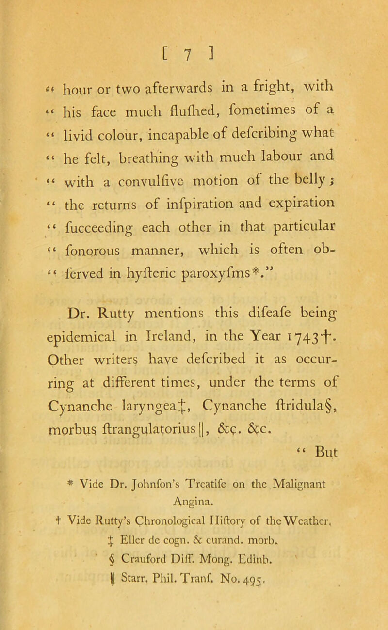 hour or two afterwards in a fright, with “ his face much fluihed, fometimes of a “ livid colour, incapable of defcribing what “ he felt, breathing with much labour and ‘ with a convuhive motion of the belly; “ the returns of infpiration and expiration “ fucceeding each other in that particular “ fonorous manner, which is often ob- “ I'erved in hyfteric paroxyfms^.” Dr. Rutty mentions this difeafe being epidemical in Ireland, in the Year i743-f‘. Other writers have defcribed it as occur- ring at different times, under the terms of Cynanche laryngeaj, Cynanche ftridula§, morbus; ftrangulatorius 1|, &c. “ But * Vide Dr. Johnfon’s Trcatife on the Malignant Angina. + Vide Rutty’s Chronological Hiflory of the Weather, X Eller de cogn. & curand. morb. § Cranford Di(f. Mong. Edinb. 11 Starr. Phil. Tranf. No, 495,