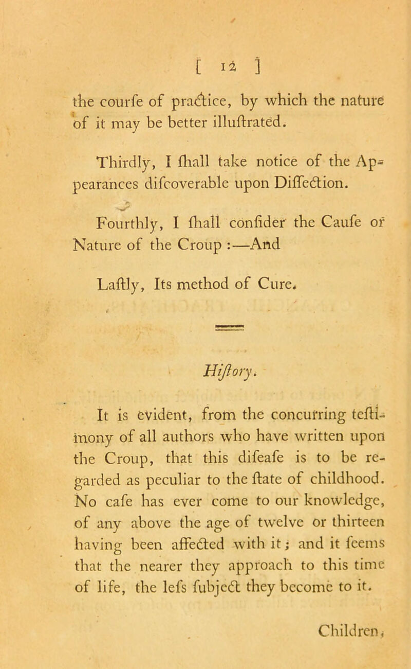 [ ] the courfe of praAice, by which the nature of it may be better illuftrated. t Thirdly, I fliall take notice of the Ap= pearances difcoverable upon Diffedtion. Fourthly, I fhall confider the Caufe or Nature of the Croup :—And Laftly, Its method of Cure. Hijlory. It is evident, from the concurring tefH- inony of all authors who have written upon the Croup, that this difeafe is to be re- garded as peculiar to the ftate of childhood. No cafe has ever come to our knowledge, of any above the age of twelve or thirteen having been affedted with it; and it feems that the nearer they approach to this time of life, the lefs fubjedl they become to it. Children j
