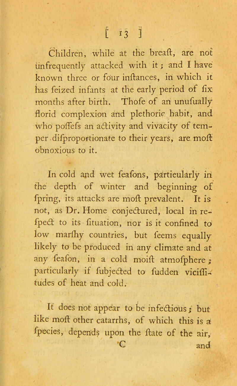 M3 ] . Children, while at the breaft, are not iinfrequently attacked with it; and I have known three or four inftances, in which it has feized infants at tlie early period of fix months after birth. Thofe of an unufually florid complexion and plethoric habit, and. who poflefs an activity and vivacity of tem- per .difproportionate to their years, are, mofl obnoxious to it. In cold and wet feafons, particularly iri the depth of winter and beginning of fpring, its attacks are niofl; prevalent. It is not, as Dr. Home conjedlured, local in re- fped: to its fituation, nor is it confined to low marfliy countries, but feems equally likely to be produced in any climate and at any feafon, in a cold moift atmofphere; particularly if fubjeded to fudden vicifTi-^ tudes of heat and cold. > • , If does riot appear to be infedlious ; but like moft other catarrhs, of which this is a fpecies, depends upon the ftate of the air, 'C and