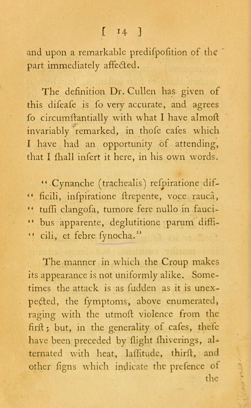 and upon a remarkable predifpofition of the part immediately afFedled. X The definition Dr. Cullen has given of this difeafe is fo very accurate, and agrees fo circumftantially with what I have almoft invariably remarked, in thofe cafes which I have had an opportunity of attending, that I fliall infert it here, in his own words. “ Cynanche (trachealis) refpiratione dif- “ ficili, infpiratione flrepente, voce rauca, “ tufli clangofa, tumore fere nullo in fauci- “ bus apparente, deglutitione parum diffi- “ cili, et febre fynocha.” The manner in which the Croup makes its appearance is not uniformly alike. Some- times the attack is as hidden as it is unex- pe^ed, the fymptoms, above enumerated* raging with the utmoh violence from the firh; but, in the generality of cafes, thefe have been preceded by flight fliiverings, aU ternated with heat, laflitudc, thirh, and other figns which indicate the prefence of the