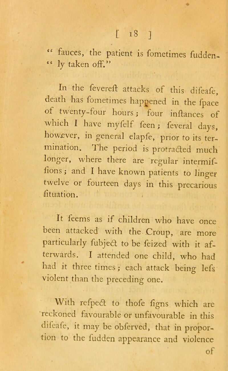 fauces, the patient is fometimes fudden- “ ly taken off.” In the fevered: attacks of this difeafe, death has fometimes happened in the fpace of twenty-four hours; four inftances of which I have myfelf feen j feveral days, how£ver, in general elapfe, prior to its ter- mination. The period is protracted much longer, where there are regular intermif- fions; and I have known patients to linger twelve or fourteen days in this precarious fituation. It feems as if children who have once been attacked with the Croup, are more particularly fubjeCt to be feized with it af- terwards. I attended one child, who had had it three times; each attack beins: lefs violent than the preceding one. With refpeCl to thofe figns which are ‘reckoned favourable or unfavourable in this difeafe, it may be obferved, that in propor- tion to the fudden appearance and violence of