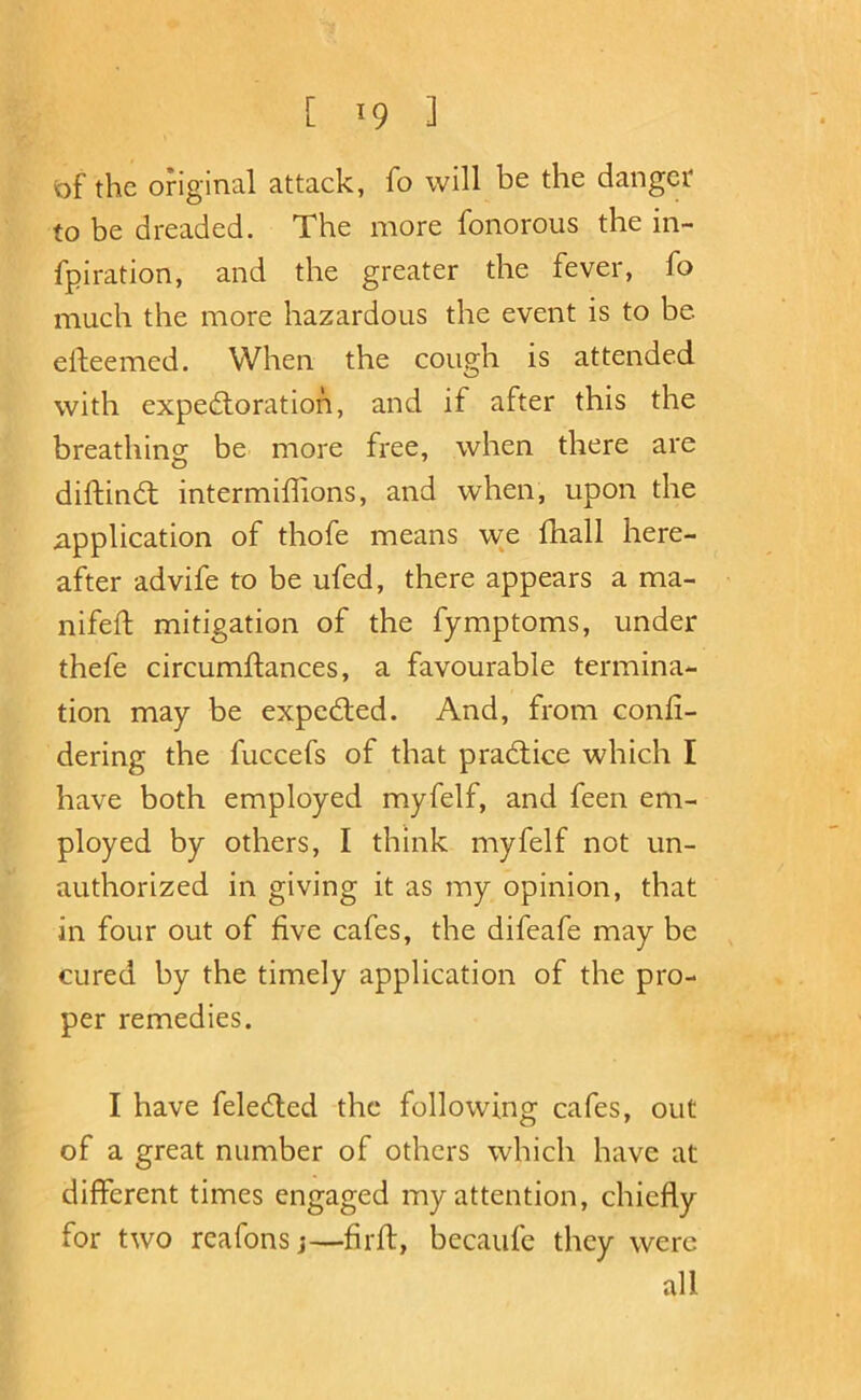 of the original attack, fo will be the danger to be dreaded. The more fonorous the in- fpiration, and the greater the fever, fo much the more hazardous the event is to be eideemed. When the cough is attended with expedloration, and if after this the breathing be more free, when there are diftindl intermillions, and when, upon the application of thofe means we fhall here- after advife to be ufed, there appears a ma- nifed; mitigation of the fymptoms, under thefe circumllances, a favourable termina- tion may be exped;ed. And, from conli- dering the fuccefs of that practice which I have both employed myfelf, and feen em- ployed by others, I think myfelf not un- authorized in giving it as my opinion, that in four out of five cafes, the difeafe may be cured by the timely application of the pro- per remedies. I have feledted the following cafes, out of a great number of others which have at different times engaged my attention, chiefly for two reafons j—lirll, becaufc they were all