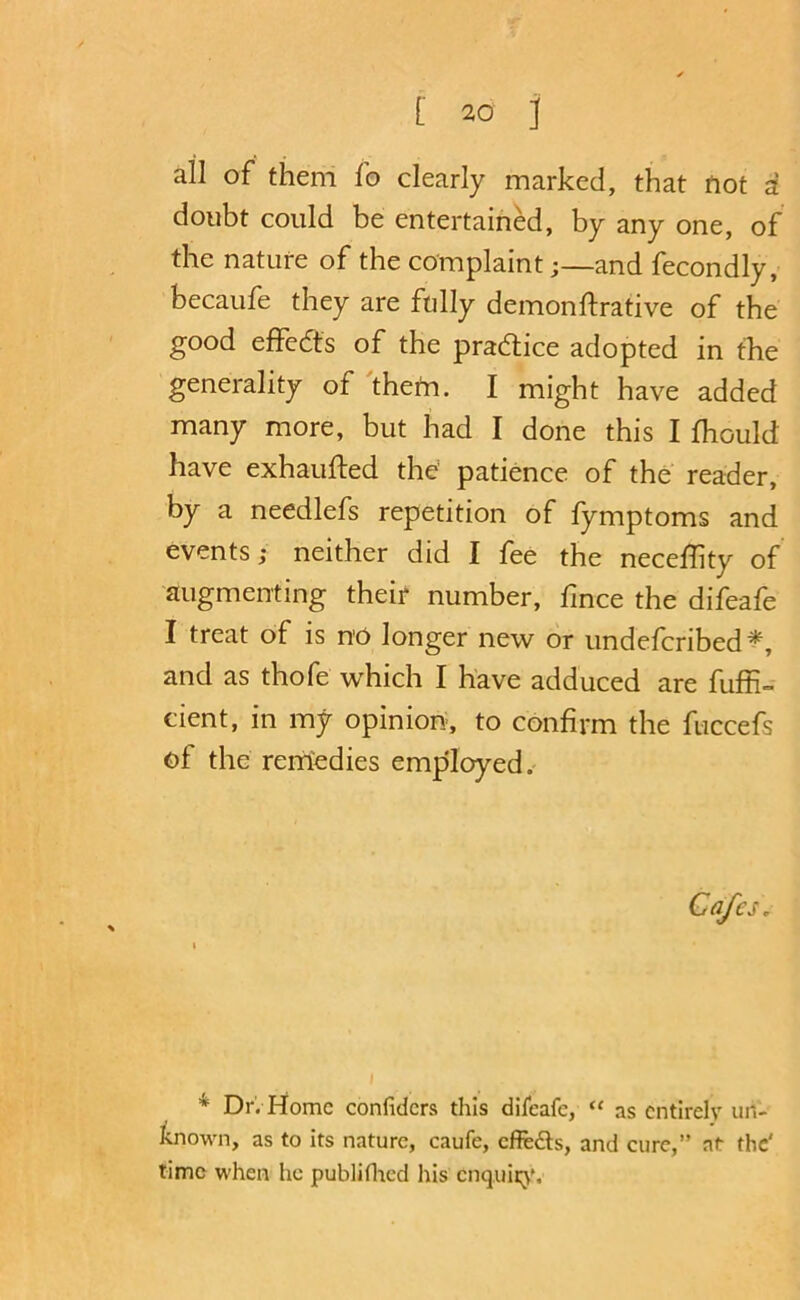 all of them fo clearly marked, that fiot a doubt could be entertained, by any one, of the nature of the complaint;—and fecondly, becaufe they are ftilly demonftrative of the good effedts of the pradtice adopted in the generality of 'thetn. I might have added many more, but had I done this I fhould have exhaufted the patience of the reader, by a needlefs repetition of fymptoms and events; neither did I fee the neceflity of augmenting their number, fmce the difeafe I treat of is no longer new or undefcribed^, and as thofe which I have adduced are fuffi= cient, in my opinion, to confirm the fuccefs of the rerrtedies employed. * Dr. Home confiders this difeafe, “ as entirely un- Jenown, as to its nature, caufe, efieds, and cure,” at the' time when he publiflicd his cnquii;}*.