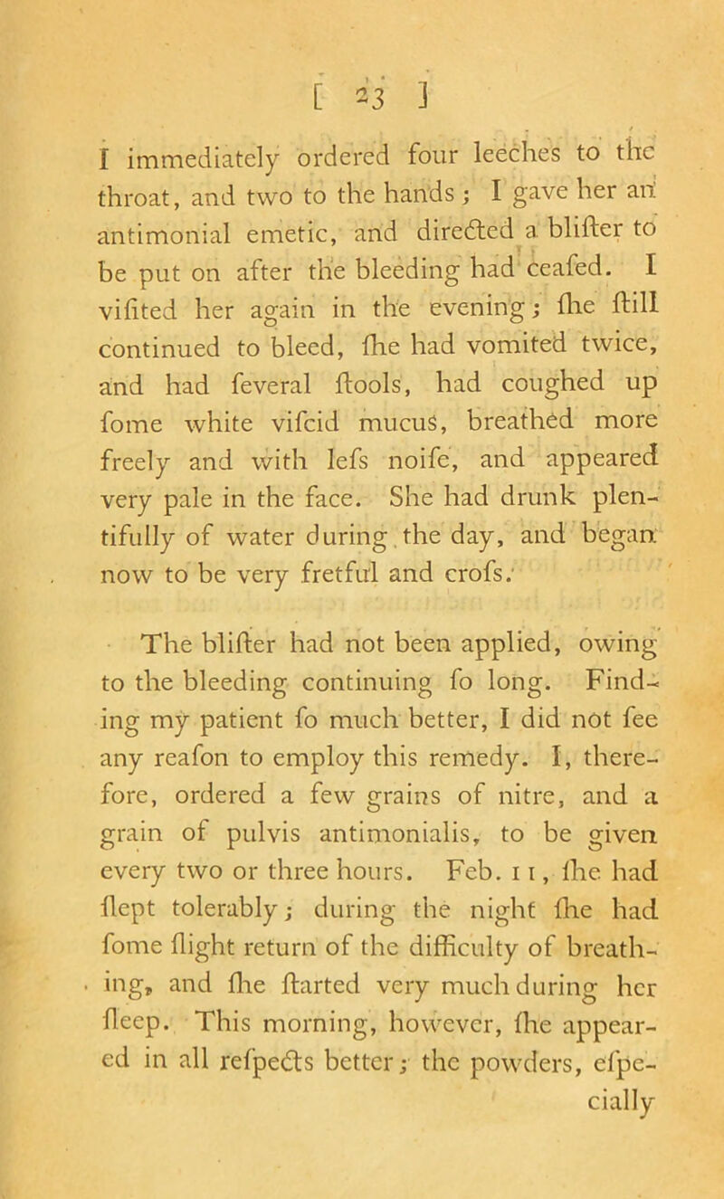 [ 2'i ] / I immediately ordered four leeches to the throat, and two to the hands ; I gave her ani antimonial emetic, and diredled a blifter to ) , be put on after the bleeding had ceafed. I vifited her again in the evening; flie ftill continued to bleed, fhe had vomited twice, and had feveral ftools, had coughed up fome white vifeid mucuS, breathed more freely and with lefs noife, and appeared very pale in the face. She had drunk plen- tifully of water during , the day, and began; now to be very fretful and crofs; The blifter had not been applied, owing to the bleeding continuing fo long. Find- ing my patient fo much better, I did not fee any reafon to employ this remedy. I, there- fore, ordered a few grains of nitre, and a grain of pul vis antimonialis, to be given every two or three hours. Feb. 11, Ihe had llept tolerably; during the night fhe had fome flight return of the difftculty of breath- . ing, and flie flarted very much during her fteep. This morning, however, fhe appear- ed in all refpedts better; the powders, efpe- cially