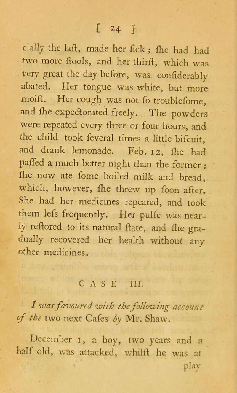 cially the laft, made her Tick j £he had had two more (lools, and her thirft, which was very great the day before, was confiderably abated. Her tongue was white, but more moifl. Her cough was not fo troublefome, and fhe expedlorated freely. The powders were repeated every three or four hours, and the child took feveral times a little bifeuit, and drank lemonade. Feb. 12, Ihe had paired a much better night than the former ; Ihe now ate fome boiled milk and bread, which, however, fhe threw up foon after. She had her medicines repeated, and took them lefs frequently. Her pulfe was near- ly reftored to its natural Hate, and flie gra- dually recovered her health without any other medicines. CASE III. I was favoured with the following account of the two next Cafes by Mr. Shaw. December i, a boy, two years and a half old, was attacked, whilfl: he was at plav