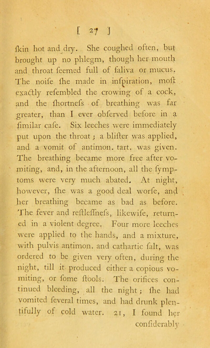 fkin hot and dry. She coughed often, but brought up no phlegm, though her mouth and throat feemed full of faliva or mucus, The noife fhe made in infpiration, moll exactly refembled the crowing of a cock, and the fhortnefs of breathing was fell- greater, than I ever obferved before in a hmilar cafe. Six leeches were immediately put upon the throat; a blifter was applied, and a vomit of antimon. tart, was given. The breathing became more free after vo- miting, and, in the afternoon, all the fymp- toms were very much abated. At night, however, fhe was a good deal worfe, and her breathing became as bad as before. The fever and rehlelTnefs, likewife, return- ed in a violent degree, Four more leeches were applied to the hands, and a mixture, with pulvis antimon. and cathartic fdt, was ordered to be given very often, during the night, till it produced either a copious vo- miting, or fome ftools. The orifices con- tinued bleeding, all the night; fhe had vomited feveral times, and had drunk plen- tifully of cold water. 21, I found h?!- confidcrably