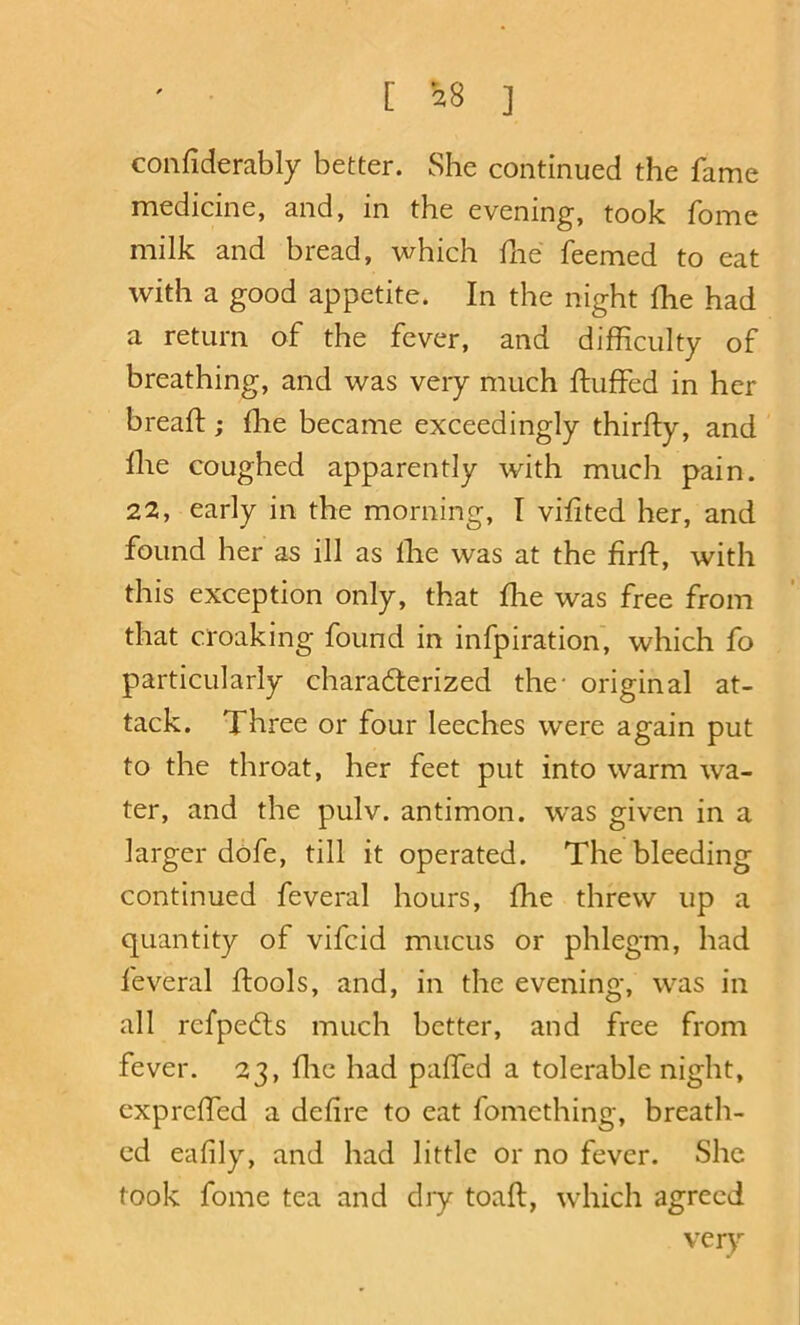 confiderably better. She continued the fame medicine, and, in the evening, took fome milk and bread, which fne feemed to eat with a good appetite. In the night fhe had a return of the fever, and difficulty of breathing, and was very much fluffed in her breaft; ffie became exceedingly thirfty, and file coughed apparently with much pain. 22, early in the morning, I vffited her, and found her as ill as ffie was at the firft, with this exception only, that ffie was free from that croaking found in infpiration, which fo particularly chara6terized the- original at- tack. Three or four leeches were again put to the throat, her feet put into warm wa- ter, and the pulv. antimon. was given in a larger dofe, till it operated. The bleeding continued feveral hours, ffie threw up a quantity of vifcid mucus or phlegm, had feveral ftools, and, in the evening, was in all refpedls much better, and free from fever. 23, ffie had paffed a tolerable night, expreffed a defire to eat fomething, breath- ed eafily, and had little or no fever. She took fome tea and diy toaft, which agreed very