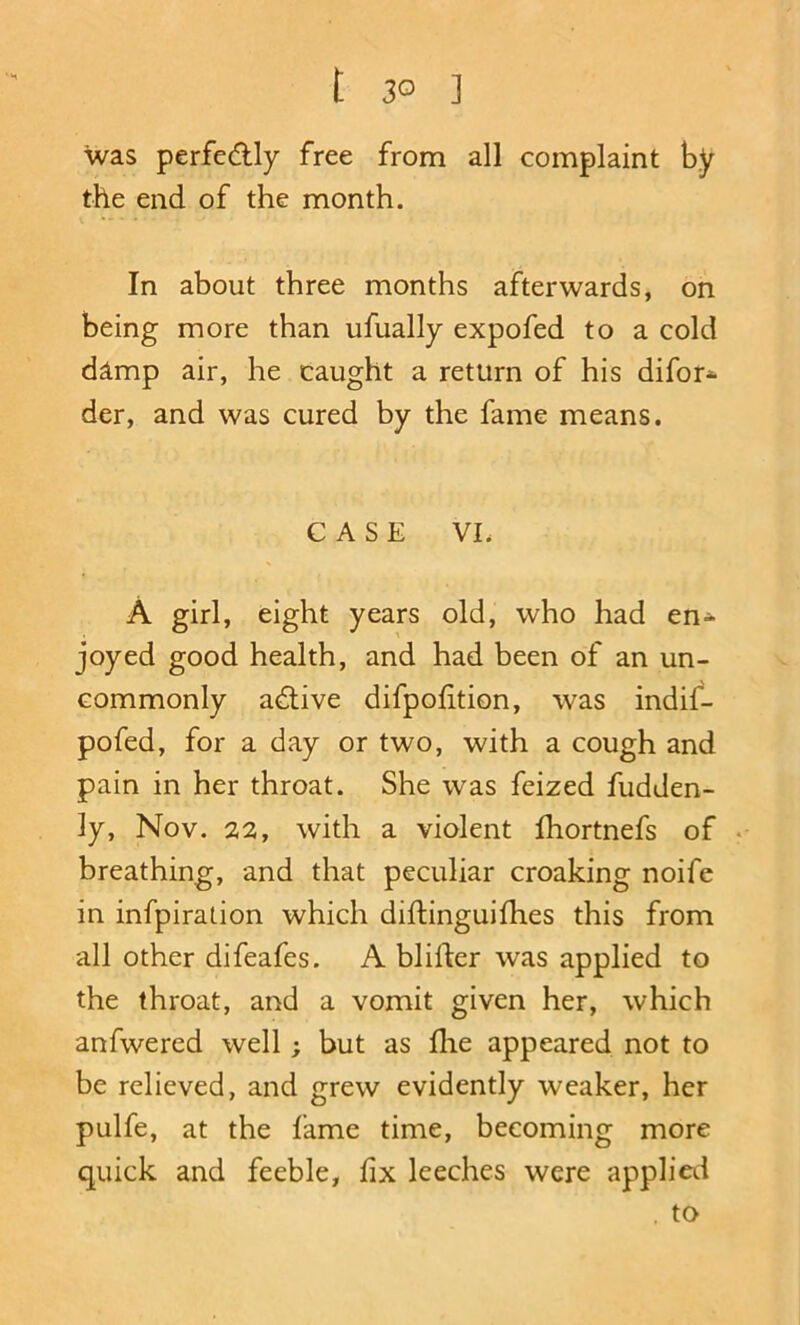 t 3° ] was perfedly free from all complaint by the end of the month. In about three months afterwards, on being more than ufually expofed to a cold dlmp air, he caught a return of his difor* der, and was cured by the fame means. CASE VL A girl, eight years old, who had en- joyed good health, and had been of an un- commonly adlive difpofition, was indif- pofed, for a day or two, with a cough and pain in her throat. She was feized fudden- ly, Nov. 22, with a violent fhortnefs of . breathing, and that peculiar croaking noife in infpiration which diftinguifhes this from all other difeafes. A blifter was applied to the throat, and a vomit given her, which anfwered well; but as lire appeared not to be relieved, and grew evidently weaker, her pulfe, at the fame time, becoming more quick and feeble, fix leeches were applied . to