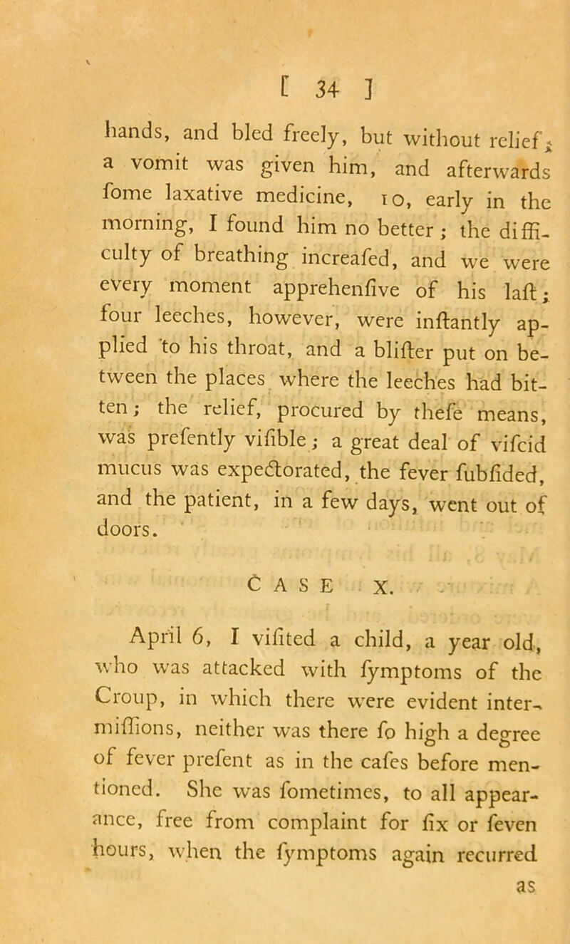 hands, and bled freely, but without reliefs a vomit was given him, and afterwards fome laxative medicine, lo, early in the morning, I found him no better; the diffi- culty of breathing increafed, and we were every moment apprehenfive of his laft; four leeches, however, were inftantly ap- plied 'to his throat, and a blifter put on be- tween the places^ where the leeches had bit- ten; the relief, procured by thefe means, was prefently vifible; a great deal of vifcid mucus was expedtorated, the fever fubfided, and the patient, in a few days, went out of doors. Case x. April 6, I vilited a child, a year old, who was attacked with fymptoms of the Croup, in which there were evident inters miffions, neither was there fo high a degree of fever prefent as in the cafes before men- tioned. She was fometimes, to all appear- ance, free from complaint for fix or feven hours, when the lymptoms again recurred as