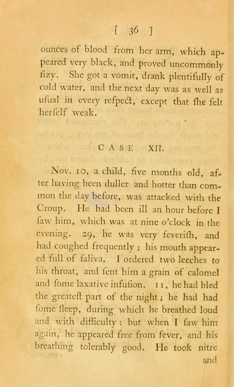 ounces of blood from her arm, which ap- peared very black, and proved uncommonly lizy. She got a vomit, drank plentifully of cold water, and the next day was as well as iifual in every refpedt, except that flie felt herfelf weak. t — • CASE XII. Nov. lo, a child, five months old, af- ter having been duller and hotter than com- mon the day before, was attacked with the Croup. He had been ill an hour before I faw him, which was at nine o'clock in the evening. 29, he was very feverifii, and had coughed frequently ; his mouth appear- ed full of faliva. I ordered two leeches to his throat, and lent him a grain of calomel and feme laxative infufion. ii, he had bled the greatell: part of the night; he had had Ibme fieep, during which he breathed loud and with difficulty : but when I faw him again, he appeared free from fever, and his breathing tolerably good. He took nitre and