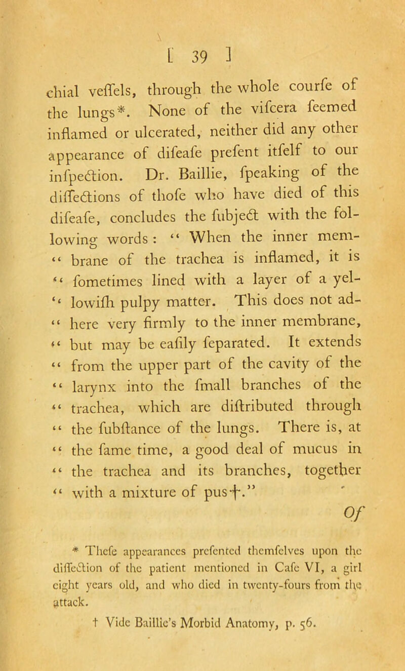 chial veffels, through the whole courfe of the lungsNone of the vifcera feemed inflamed or ulcerated, neither did any other appearance of difeafe prefent itfelf to our infpediion. Dr. Baillie, fpeaking of the diffedlions of thofe who have died of this difeafe, concludes the fubjed with the fol- lowing words : “ When the inner mem- “ brane of the trachea is inflamed, it is “ fometimes lined with a layer of a yel- ‘‘ lowifh pulpy matter. This does not ad- “ here very firmly to the inner membrane, but may be eafily feparated. It extends “ from the upper part of the cavity of the “ larynx into the fmall branches of the “ trachea, which are diftributed through “ the fubflance of the lungs. There is, at “ the fame time, a good deal of mucus in “ the trachea and its branches, together with a mixture of pus-f.” Of * Tiicfe appearances prcfcntcd thcmfclves upon the difTeftion of the patient mentioned in Cafe VI, a girl eight years old, and who died in twenty-fours from tlw , Uttack. t Vide Baillie’s Morbid Anatomy, p. 56.