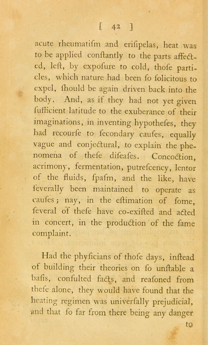 acute rheumatifm and erifipelas, heat was to be applied conftantly to the parts affed;-. ed, left, by expofure to cold, thofe parti, cles, which nature had been fo folicitous to expel, ftiould be again driven back into the body. And, as if they had not yet given fufficient latitude to the exuberance of their imaginations, in inventing hypothefes, they had recourfe to fecondary caufes, equally vague and conjectural, to explain the phe- nomena of thefe difeafes. Concoction, acrimony, fermentation, putrefcency, lentor , of the fluids, fpafm, and the like, have ieverally been maintained to operate as caufes j nay, in the eftimation of fome, feveral o'f thefe have co-exifted and acted in concert, in the prodiidlion'of the fame complaint. Had the phyficians of thofe days, inftead of building their theories on fo unftable a bafis, confulted facts, and reafoned from thele alone, they would have found that the heating regimen was univerfally prejudicial, find that fo far from there being any danger to