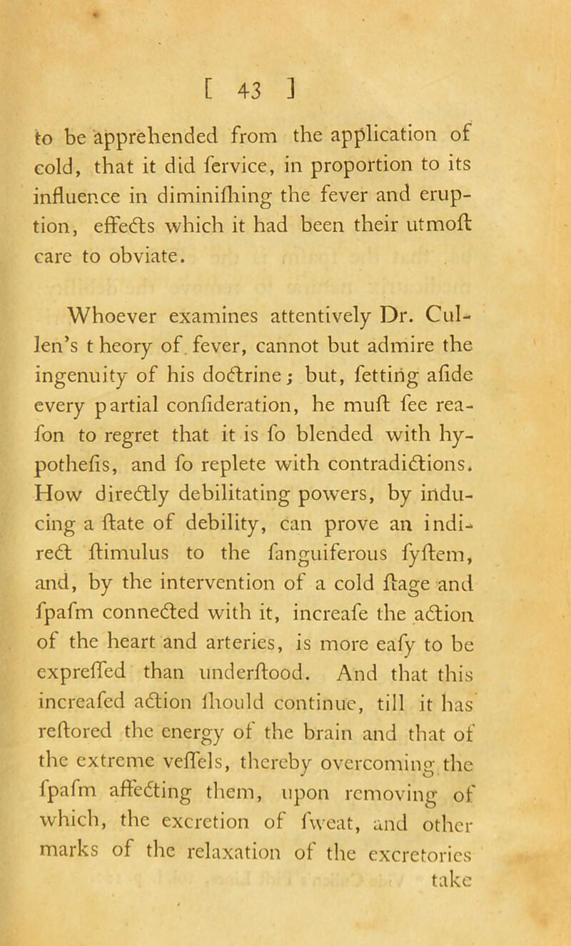 to be apprehended from the application of cold, that it did fcrvice, in proportion to its influence in diminifhing the fever and erup- tion, effedts which it had been their utmofl care to obviate. Whoever examines attentively Dr. Cul- len’s t heory of, fever, cannot but admire the ingenuity of his dodfrine; but, fettirig afide every partial confideration, he muft fee rea- fon to regret that it is fo blended with hy- pothefis, and fo replete with contradidtions. How diredlly debilitating powers, by indu- cing a ftate of debility. Can prove an indi- redl ftimulus to the fanguiferous fyftem, and, by the intervention of a cold fbage and fpafm connedted with it, increafe the adlion of the heart and arteries, is more eafy to be expreffed than underftood. And that this increafed adlion Ihould continue, till it has reftored the energy of the brain and that of the extreme vefTels, thereby overcoming the fpafm affedting tliem, upon removing of which, the excretion of fvveat, and other marks of the relaxation of the excretorics take