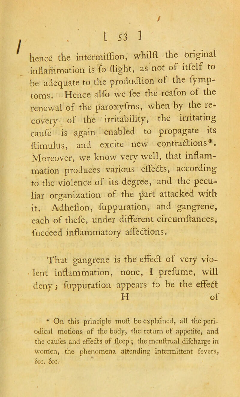 / . ' ' L S3 i hence the intermiffion, whilft the original inflammation is fo flight, as not of itfelf to be adec[Liate to the produftion of the fymp- toms. Hence alfo we fee the reafon of the renewal of the paroxyfms, when by the re- covery of the irritability, the irritating caufe is again enabled to propagate its ftimulus, and excite new contrations*. Moreover, we know very well, that inflam- mation produces various effedls, according to the violence of its degree, and the pecu- liar organization of the part attacked with it. Adhefion, fuppuration, and gangrene, each of thefe, under different circumflances, fucceed inflammatory affedtions. That gangrene is the effedl of very vio- lent inflammation, none, I prefume, will deny; fuppuration appears to be the effedl H of * On this principle muft be explained, all the peri- odical motions of the body, the return of appetite, and the caul'es and effedls of fleep ; the menftrual difcharge in tvorrien, the phenomena attending intermittent fevers, &.'C.