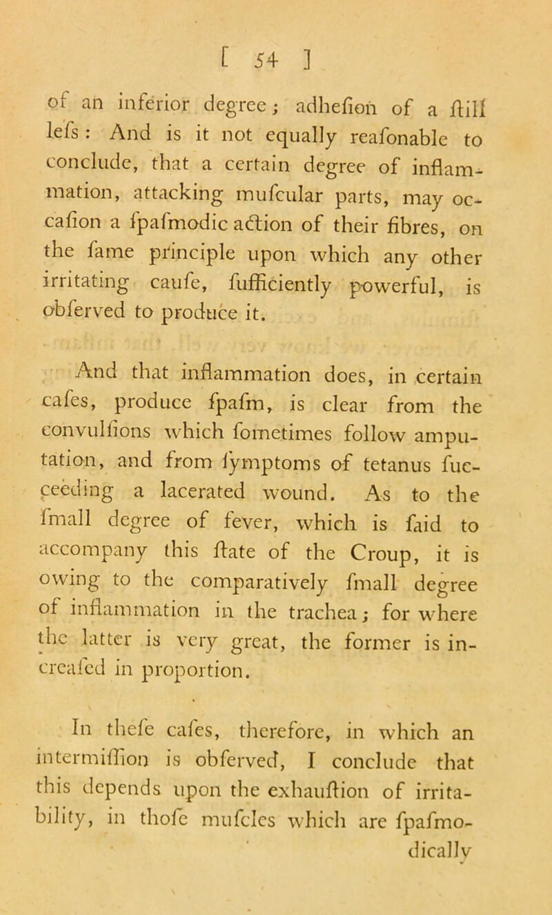 of an inferior degree; adhefion of a flill lefs : And is it not equally reafonable to conclude, that a certain degree of inflam- mation, attacking mufcular parts, may oc- cafion a Ipafmodic adfion of their fibres, on the fame principle upon which any other irritating caufe, fufficiently powerful, is obferved to produce it. ^ And that inflammation does, in certain cafes, produce fpafm, is clear from the convulhons w'hich fometimes follow ampu- tation, and from lymptoms of tetanus fuc- ceeding a lacerated wound. As to the fmall degree of fever, which is faid to accompany this ffate of the Croup, it is owing to the comparatively fmall degree of inflammation in the trachea; for where the latter is very great, the former is in- creafed in proportion. In thefe cafes, tlierefore, in which an intermiflion is obferved, I conclude that this depends upon the exhauflion of irrita- bility, in thofe mufcics which are fpafmo- dically