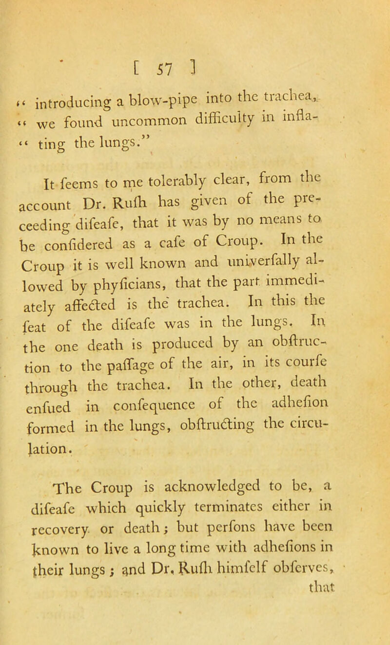 “ introducing a blow-pipe into the trachea, we found uncommon difficuity in infla- “ ting the lungs.” It feems to rne tolerably clear, from the account Dr. Ruih has given of the pro- ceeding'difeafe, that it was by no means to. be confidered as a cafe of Croup. In the Croup it is well known and unlverfally al- lowed by phyficians, that the part immedi- ately affeded is the trachea. In this the feat of the difeafe was in the lungs. In the one death is produced by an obftruc- tion to the paffage of the air, in its courfe through the trachea. In the other, death enfued in confequence of the adhefion formed in the lungs, obftruding the circu- lation. The Croup is acknowledged to be, a difeafe which quickly terminates either in recovery or death; but perfons have been known to live a long time with adhefions in their lungs; and Dr, Rufli himfclf obfcrves, that