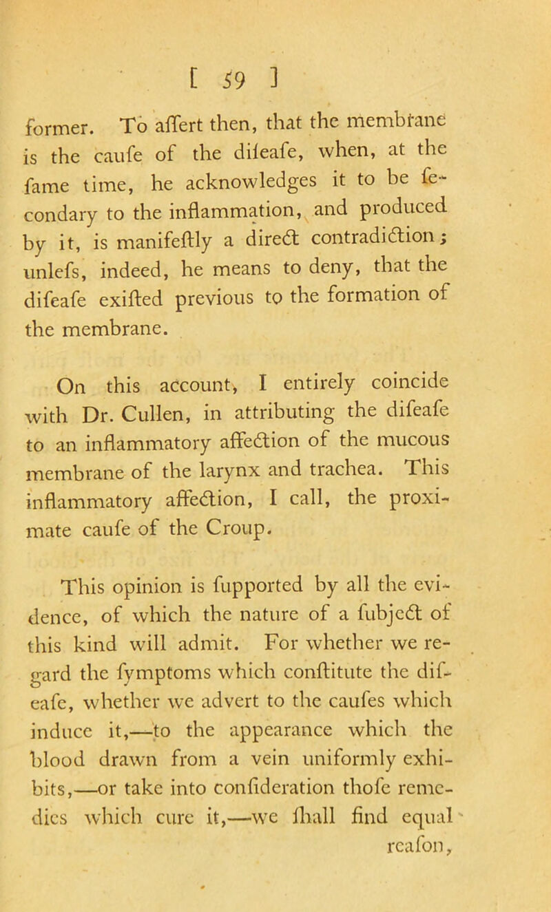 former. To affert then, that the membtane is the caufe of the dileafe, when, at the fame time, he acknowledges it to be fe- condary to the inflammation,^ and produced by it, is manifeftly a diredl contradidion; unlefs, indeed, he means to deny, that the difeafe exifled previous to the formation of the membrane. On this account, I entirely coincide with Dr. Cullen, in attributing the difeafe to an inflammatory affedion of the mucous membrane of the larynx and trachea. This inflammatory affedion, I call, the proxi- mate caufe of the Croup. This opinion is fupported by all the evi- dence, of which the nature of a fubjcd of this kind will admit. For whether we re- gard the fymptoms which conftitute the dif- eafe, whether we advert to the caufes which induce it,—^to the appearance which the blood drawn from a vein uniformly exhi- bits,—or take into conflderation thofc reme- dies which cure it,—w^e lhall find equal' rcafon.