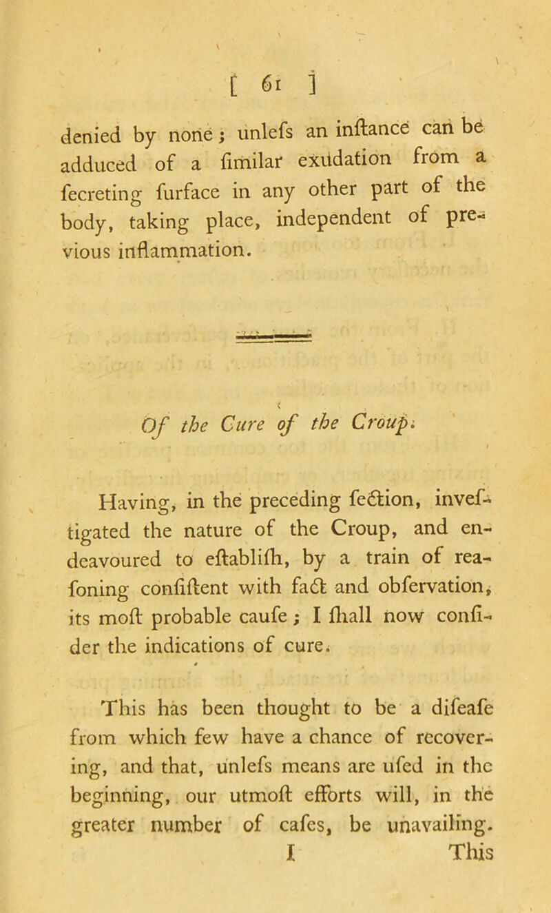 denied by none; unlefs an inftance cari be adduced of a llitiilaf exudation from a fecreting furface in any other part of the body, taking place, independent of pre- vious inflammation. Of the Cure of the Croupi I Having, in the: preceding fe6tion, invef- tigated the nature of the Croup, and en- deavoured to eftablifh, by a train of rea- foning contiftent with fad and obfervation^ its moft probable caufe; I fliall now confi- der the indications of cure^ 4 ^ This has been thought to be a difeafe from which few have a chance of recover- ing, and that, unlefs means are ufed in the beginning, our utmoft efforts will, in the greater number of cafes, be unavailing. I This