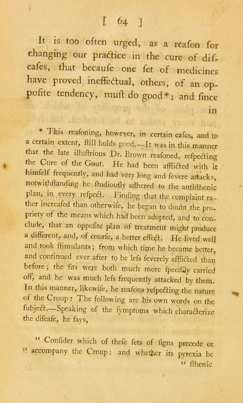 I 64 ] It is too often urged, as a reafon for changing our practice in the cure of dif- eafes, that becaufe one fet of medicines have proved ineffedtual, others, of an op- pofite tendency, muft do good*; and fince in This reafoning, however, in certain cafes., and to a certain extent, ftill holds good.._It was in this manner that the late illuftrious Dr. Brown reafoned, refpeding the Cure of the Gout. He had been afflided with it himfelf frequently, and had very long and fevere attacks, notwithftanding he ftudioufly adhered to the antifthenic plan, in every refped. Finding that the complaint ra- ther increafed than otherw'ife, he began to doubt the pro- priety of the means which had been adopted, and to con- clude, that an oppofite plan of treatment might produce a different, and, of courfe, a better effect. He lived well and took ftimulants; from which tipie he became better, and continued ever after to be lefs feverely affidlcd than before; the fits were both much more fpeedUy carried off, and he was much lefs frequently attacked by them. In this manner, likew'ife, he reafons rcfpe£ling the nature of the Croup : The following are his owm w'ords on the fubjeft. Speaking of the fymptoms which charaderizc the difeafe, he fays, Confider which of thefe fets of figns precede or accompany the Croup; and w’hethcr its pyrexia be “ fihcnic