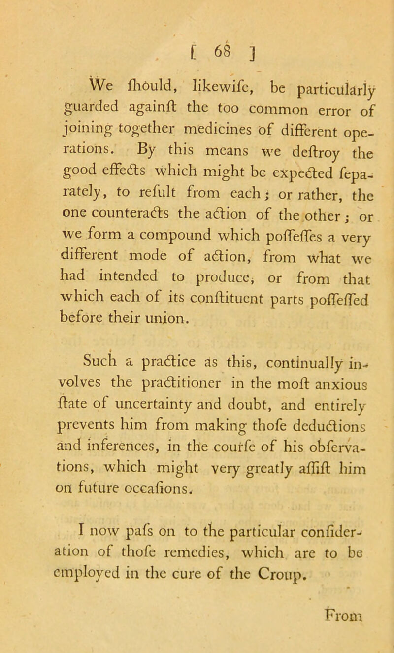 We fliOuld, likewife, be particularly guarded againft the too common error of joining together medicines of different ope- rations. By this means we deftroy the good effeds which might be expeded fepa- rately, to refult from each • or rather, the one counterads the adion of the other; or we form a compound which poffeffes a very different mode of adion ^ from what we had intended to produce^ or from that which each of its conftituent parts poffeffed before their union. Such a pradice as this, continually in- volves the praditioner in the moft anxious date of uncertainty and doubt, and entirely prevents him from making thofe dedudions ' and inferences, in the courfe of his obferva- tions, which might very greatly aflift him on future occafions. I now pafs on to the particular confider- ation of thofe remedies, which are to be employed in the cure of the Croup. From