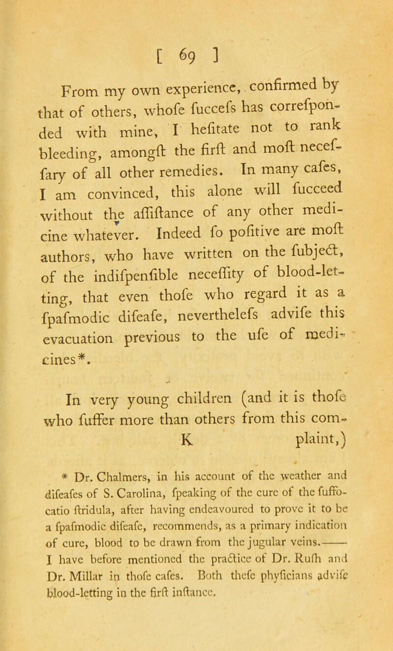[ ^9 1 From my own experience, confirmed by that of others, whofe fuccefs has correfpon. ded with mine, I hefitate not to rank bleeding, amongfi: the firft and moft necef- fary of all other remedies. In many cafes, I am convinced, this alone will fucceed without the afliftance of any other medi- cine whatever. Indeed fo pofitive are moft authors, who have written on the fubjedf, of the indifpenfible neceftity of blood-let- ting, that even thofe who regard it as a fpafmodic difeafe, neverthelefs advife this evacuation previous to the ufe of medi-^ cines*. In very young children (and it is thofe who fuffer more than others from this com- K plaint,) * Dr. Chalmers, in his account of the weather and difeafes of S. Carolina, fpeaking of the cure of the fuffo- catio ftridula, after having endeavoured to prove it to be a fpafmodic difeafe, recommends, as a primary indication of cure, blood to be drawn from the jugular veins. I have before mentioned the pradlice of Dr. Rufli and Dr. Millar in thofe cafes. Both thefe phylicians jidvifc blood-letting in the firft inftancc.