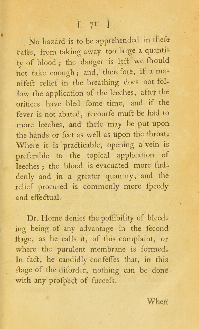 i T' ] No hazard is to be apprehended in thefe fcafes, from taking away too large a quanti- ty of blood ; the danger is left we fliould not take enough; and, therefore, if a ma- nifeft relief in the breathing does not fol- low the application of the leeches, after the orifices have bled fome time, and if the fever is not abated, recourfe muft be had to more leeches, and thefe may be put upon the hands or feet as well as upon the throat. Where it is practicable, opening a'vein is preferable to the topical application of leeches ; the blood is evacuated more fud- denly and in a greater quantity, and the relief procured is commonly more fpeedy and effectual. r ■ . t Dr. Home denies the poflibility of bleed- ing being of any advantage in the fecond ftage, as he calls it, of this complaint, or where the purulent membrane is formed. In faCt, he candidly confeftes that, in this ftage of the diforder, nothing can be done with any profpeCl of fucccfs. \ When'