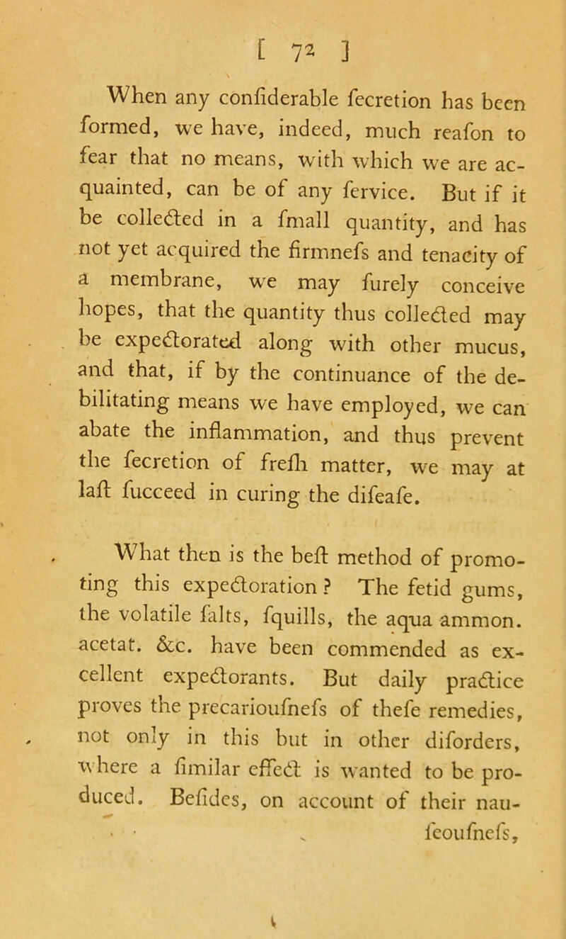 [ 7^ ] When any confiderable fecretion has been formed, we have, indeed, much reafon to fear that no means, with which we are ac- quainted, can be of any fervice. But if it be collected in a fmall quantity, and has not yet acquired the firmnefs and tenacity of a membrane, w'e may furely conceive liopes, that the quantity thus colJeded may be expedorated along with other mucus, and that, if by the continuance of the de- bilitating means we have employed, we can abate the inflammation, and thus prevent the fecretion of frefli matter, we may at lafl: fucceed in curing the difeafe. What then is the befl method of promo- ting this expedoration ? The fetid gums, the volatile falts, fquills, the aqua ammon. acetat. &c. have been commended as ex- cellent expedorants. But daily pradice proves the precarioufnefs of thefe remedies, not oniy in this but in other diforders, ivhere a fimilar effed is wanted to be pro- duced. Bdidcs, on account of their nan- ' • . fcoufnefs. V