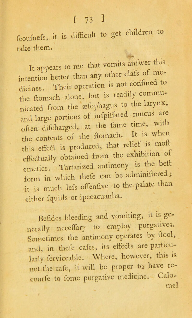 feoufnrfs, it is difficult to get childreu to take them. It appears to me that vomits anfwer this intention better than any other clafs of me- dicines. Their operation is not confined o the ftomach alone, but is readily commu- nicated from the eefophagus to the larynx, and large portions of infpiffated mucus are often difcharged, at the fame time, with the contents of the ftomach. It is when this effba is produced, that relief is molt effedually obtained from the exhibition o emetics. Tartarized antimony is the belt form in which thefe can be adminiftered; it is much lefs offenfive to the palate than either fciuills or ipecacuanha. Bcfidcs bleeding and vomiting, it is ge- nerally necelfary to employ purgatives. Sometimes the antimony operates by ftool, and, in thefe cafes, its effbds are particu- larly fcrviccable. Where, however, this is not the cafe, it will be proper tq have re- coiufc to fome purgative medicine. Calo- mel