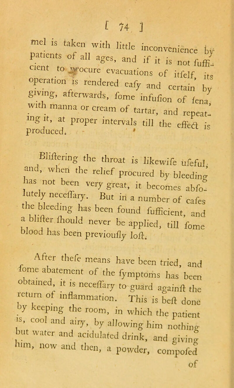 mel is taken with little inconvenience bv patients of all ages, and if it is . cient to ^-ocnre evacuations of itfelf its’ operation IS rendered eafy and certain by {.iving, afterwards, fome infufion of icnl with manna or cream of tartar, and repeat’ 3t>g It, at proper intervals till the effea is produced, - ' • ^ Bhftering the throat is likewife ufeful- and, when the relief procured by bleeding has not been very great, it becomes abfo- lutely neceffaiy. But in a number of cafes the bleeding has been found fuffident, and a bhfter Ihould never be applied, til] feme Dlooci has been previoufly After thefe means have been tried, and fome abatement of the fymptoms has been obtained It is necellary to guard again]] the leturn of inflammation. This is be]] done by keeping the room, in which the patient ■S, cool and airy, by allowing him nothing hut water and acidulated drink, and givino- him, now and then, a powder, compofed of