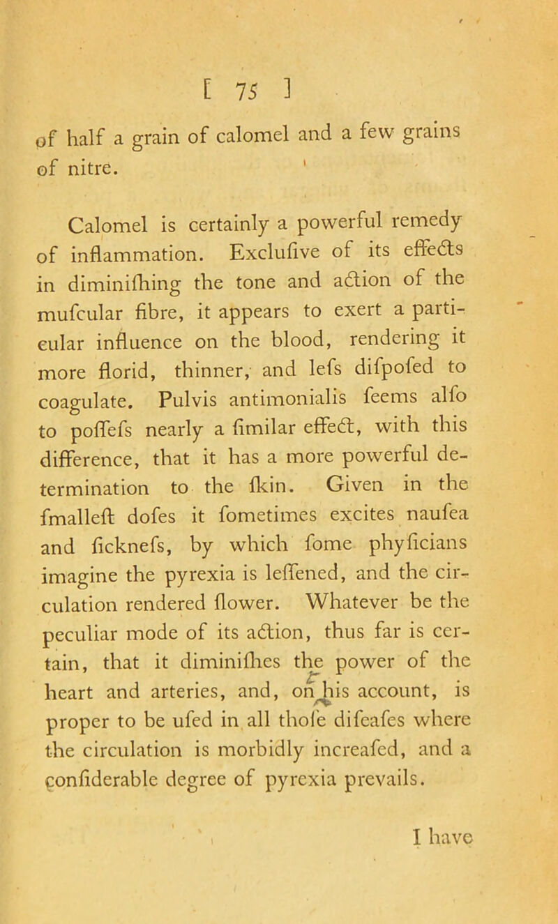 pf half a grain of calomel and a few grains of nitre. ' Calomel is certainly a powerful remedy of inflammation. Exclufive of its effedls in diminifhing the tone and aftion of the mufcular fibre, it appears to exert a parti- cular influence on the blood, rendering it more florid, thinner, and lefs difpofed to coagulate, Pulvis antimonialis feems alfo to poffefs nearly a fimilar effedt, with this difference, that it has a more powerful de- termination to the fkin. Given in the fmalleft dofes it fometimes excites naufea and ficknefs, by which fome phyficians imagine the pyrexia is leffened, and the cir- culation rendered flower. Whatever be the peculiar mode of its adtion, thus far is cer- tain, that it diminiflies the power of the heart and arteries, and, on his account, is proper to be ufed in all thole difeafes where the circulation is morbidly increafcd, and a ^onfiderable degree of pyrexia prevails. \ I have