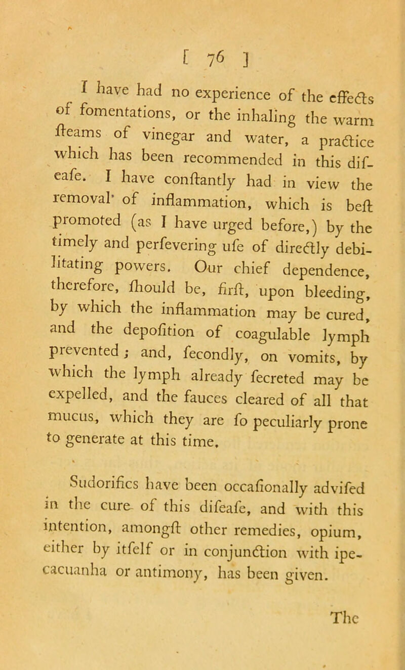 [ ] I have had no experience of the cfFedls of fomentations, or the inhaling the ivarm fl-eams of vinegar and water, a pradlice which has been recommended in this dif- eafe. I have conftantly had in view the removal* of inflammation, which is befl: promoted (as I have urged before,) by the timely and perfevering ufe of diredly debi- litating powers. Our chief dependence, therefore, fliould be, flrfl, upon bleeding, by which the inflammation may be cured, and the depofition of coagulable lymph prevented; and, fecondly, on vomits, by which the lymph already fecreted may be expelled, and the fauces cleared of all that mucus, which they are fo peculiarly prone to generate at this time, Sudorifics have been occafionally advifed in the cure of this difeafe, and with this intention, amongfl: other remedies, opium, either by itfelf or in conjunction with ipe- cacuanha or antimony, has been given. The