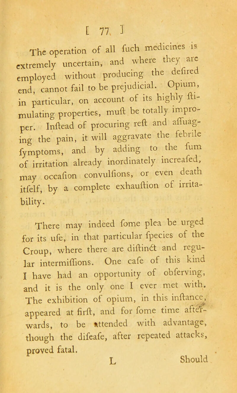 The operation of all fuch medicines is extremely uncertain, and where they aic employed without producing the defire end, cannot fail to be prejudicial. Opium, in particular, on account of its highly fti- mulating properties, muft be totally impro- per. Inftead of procuring reft and afliiag- ing the pain, it will aggravate the febrile fymptoms, and by adding to the fum of irritation already inordinately increafed, may occafion convulfions, or even death itfelf, by a complete exhauftion of irrita- bility. There may indeed fome plea be urged for its ufe, in that particular fpecies of the Croup, where there are diftindt and regu- lar intermiftions. One cafe of this kind I have had an opportunity of obferving, and it is the only one I ever met with. The exhibition of opium, in this inftance^, appeared at firft, and for fome time after- wards, to be attended with advantage, though the difeafe, after repeated attacks, proved fatal. L Should