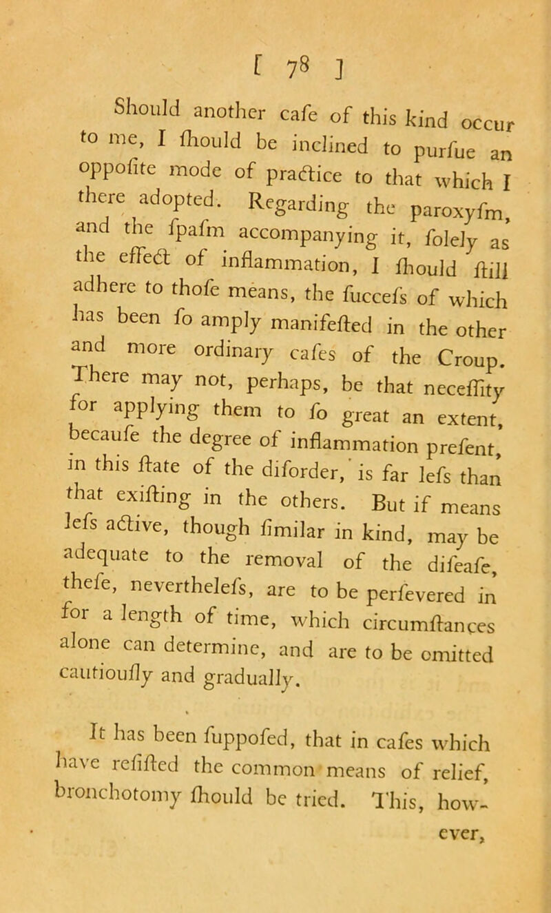 Should another cafe of this kind occur to me, I fhould be inclined to purfue an oppofite mode of pradiice to that which I there adopted. Regarding the paroxyfm, and the fpafm accompanying it, foleJy as the effed of inflammation, I flmuid Rill adhere to thofe means, the fuccefs of which has been fo amply manifefted in the other and more ordinary cafes of the Croup. There may not, perhaps, be that neceffity for applying them to fo great an extent, becaufe the degree of inflammation prefent, m this ffate of the diforder, is far lefs than that exifting in the others. But if means Ms adive, though fimilar in kind, may be adequate to the removal of the difeafe, thefe, neverthelefs, are to be perfevered in for a length of time, which circumflances alone can determine, and are to be omitted cautioufly and gradually. It has been fuppofed, that in cafes which have refifled the common means of relief, bronchotomy fhould be tried. I'his, how- ever,
