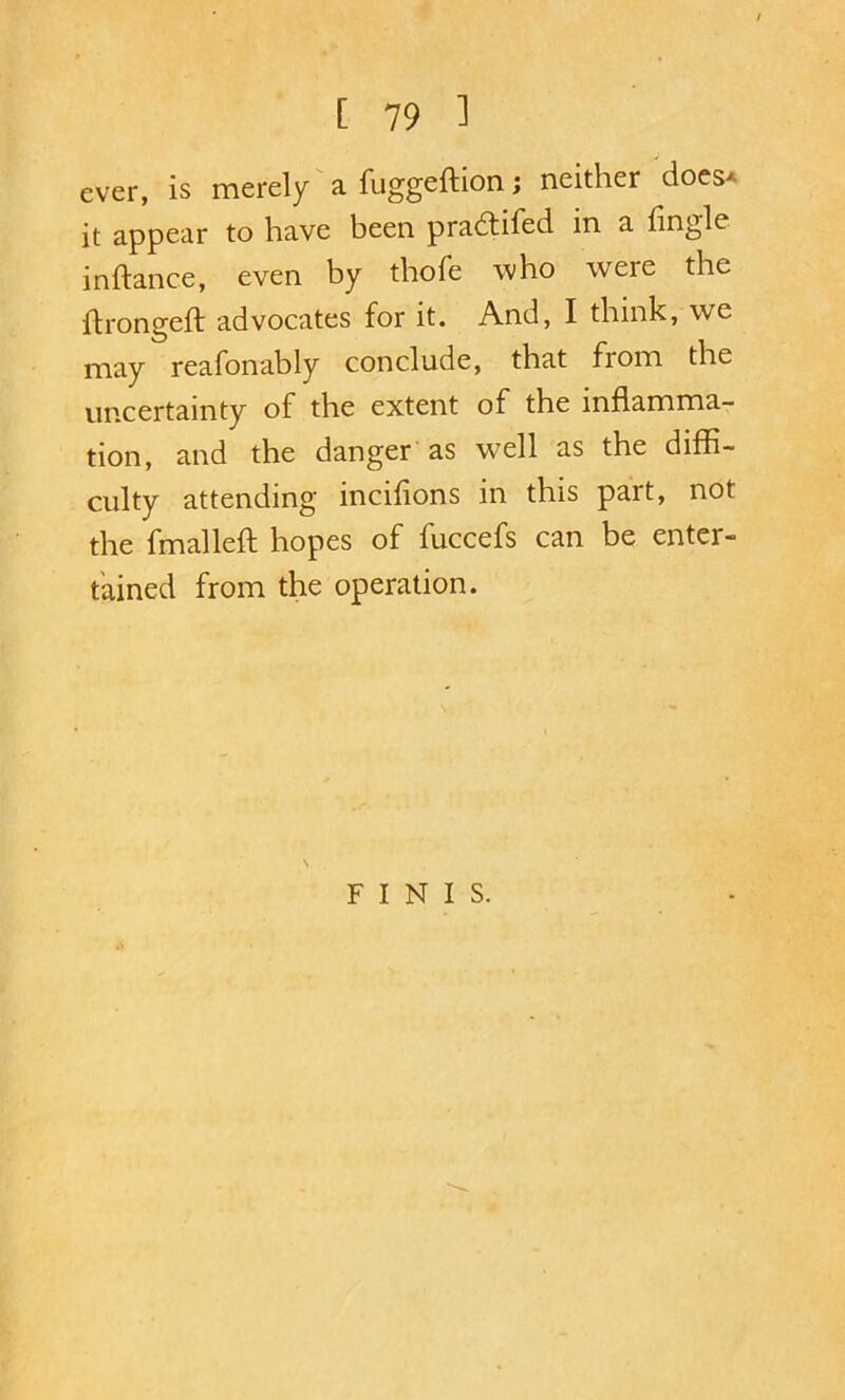 ever, is merely' a fuggeftion; neither does^ it appear to have been pradtifed in a fingle inftance, even by thofe who were the hrongeft advocates for it. And, I think, we may reafonably conclude, that from the uncertainty of the extent of the inflamma- tion, and the danger as w^ell as the diffi- culty attending incifions in this part, not the fmalleft hopes of fuccefs can be enter- tained from the operation. \ FINIS.