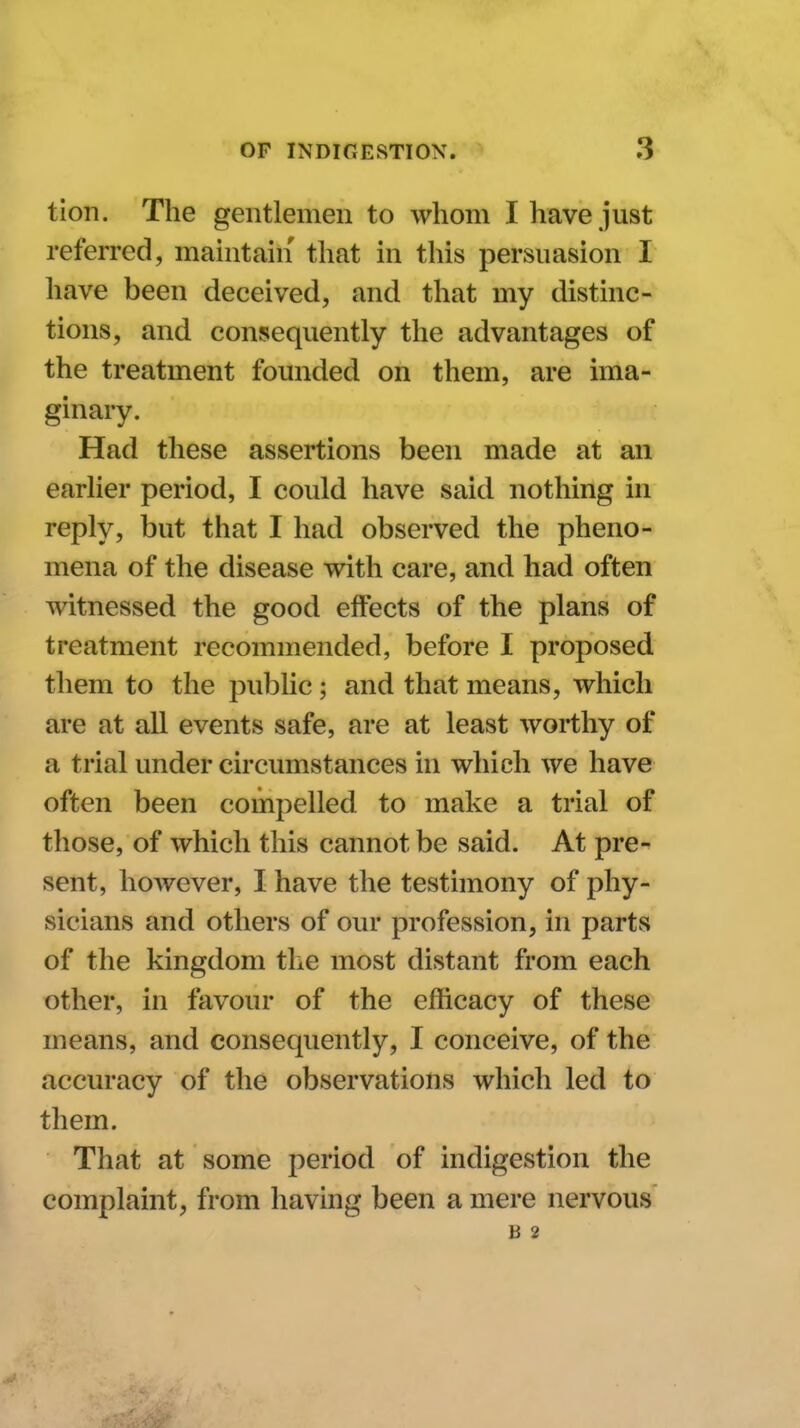 tion. The gentlemen to whom I have just referred, maintain that in this persuasion I have been deceived, and that my distinc- tions, and consequently the advantages of the treatment founded on them, are ima- ginary. Had these assertions been made at an earlier period, I could have said nothing in reply, but that I had observed the pheno- mena of the disease with care, and had often witnessed the good effects of the plans of treatment recommended, before I proposed them to the public; and that means, which are at all events safe, are at least worthy of a trial under circumstances in which we have often been compelled to make a trial of those, of which this cannot be said. At pre- sent, however, I have the testimony of phy- sicians and others of our profession, in parts of the kingdom the most distant from each other, in favour of the efficacy of these means, and consequently, I conceive, of the accuracy of the observations which led to them. That at some period of indigestion the complaint, from having been a mere nervous B 2