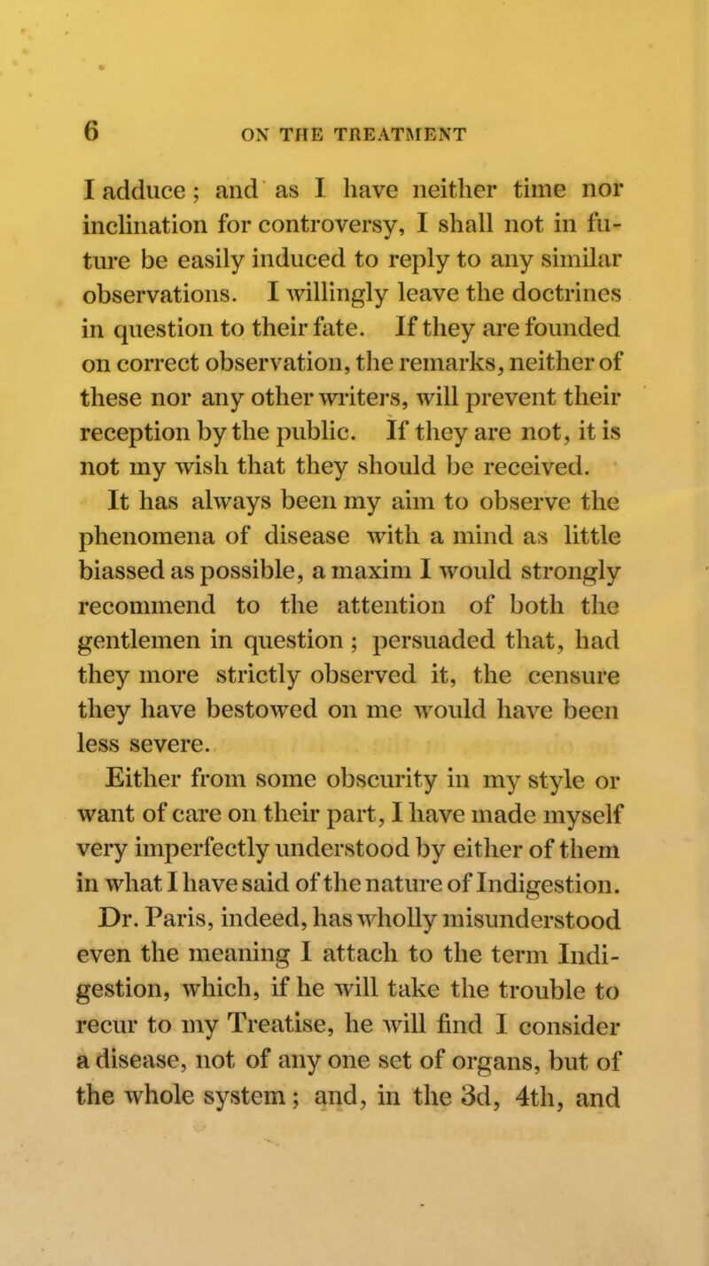 I adduce ; and as I have neither time nor incHnation for controversy, I shall not in fu- ture be easily induced to reply to any similar observations. I willingly leave the doctrines in question to their fate. If they are founded on correct observation, the remarks, neither of these nor any other wi-iters, will prevent their reception by the public. If they are not, it is not my wish that they should be received. It has always been my aim to observe the phenomena of disease with a mind as little biassed as possible, a maxim I would strongly recommend to the attention of both the gentlemen in question ; persuaded that, had they more strictly observed it, the censure they have bestowed on me would have been less severe. Either from some obscurity in my style or want of care on their part, I have made myself very imperfectly understood by either of them in what I have said of the nature of Indigestion. Dr. Paris, indeed, has wholly misunderstood even the meaning I attach to the term Indi- gestion, which, if he will take the trouble to recur to my Treatise, he will find I consider a disease, not of any one set of organs, but of the whole system; and, in the 3d, 4th, and