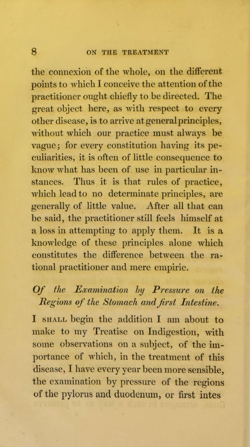 the connexion of the whole, on the different points to which I conceive the attention of the practitioner onght chiefly to be directed. The great object here, as with respect to every other disease, is to arrive at general principles, without which our practice must always be vague; for every constitution having its pe- culiarities, it is often of little consequence to know what has been of use in particular in- stances. Thus it is that rules of practice, which lead to no determinate principles, are generally of little value. After all that can be said, the practitioner still feels himself at a loss in attempting to apply them. It is a knowledge of these principles alone which constitutes the difference between the ra- tional practitioner and mere empiric. Of the Mxamiiiation hy Pressure on the Regions of the Stomach and first Intestine. I SHALL begin the addition I am about to make to my Treatise on Indigestion, with some observations on a subject, of the im- portance of which, in the treatment of this disease, I have every year been more sensible, the examination by pressure of the regions of the pylorus and duodenum, or first intes