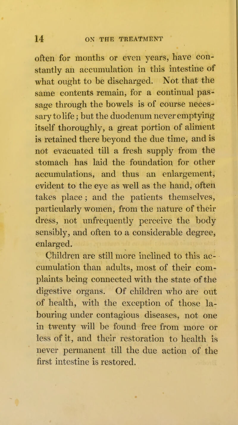 often for months or even years, have con- stantly an accumulation in this intestine of what ought to be discharged. Not that the same contents remain, for a continual pas- sage through the bowels is of course neces- sary to life ; but the duodenum never emptying itself thoroughly, a great portion of aliment is retained there beyond the due time, and is not evacuated till a fresh supply from the stomach has laid the foundation for other accumulations, and thus an enlargement, evident to the eye as well as the hand, often takes place ; and the patients themselves, particularly women, from the nature of their dress, not unfrequently perceive the body sensibly, and often to a considerable degree, enlarged. Children are still more inclined to this ac- cumulation than adults, most of their com- plaints being connected with the state of the digestive organs. Of children who are out of health, with the exception of those la- bouring under contagious diseases, not one in twenty will be found free from more or less of it, and their restoration to health is never pennanent till the due action of the first intestine is restored.