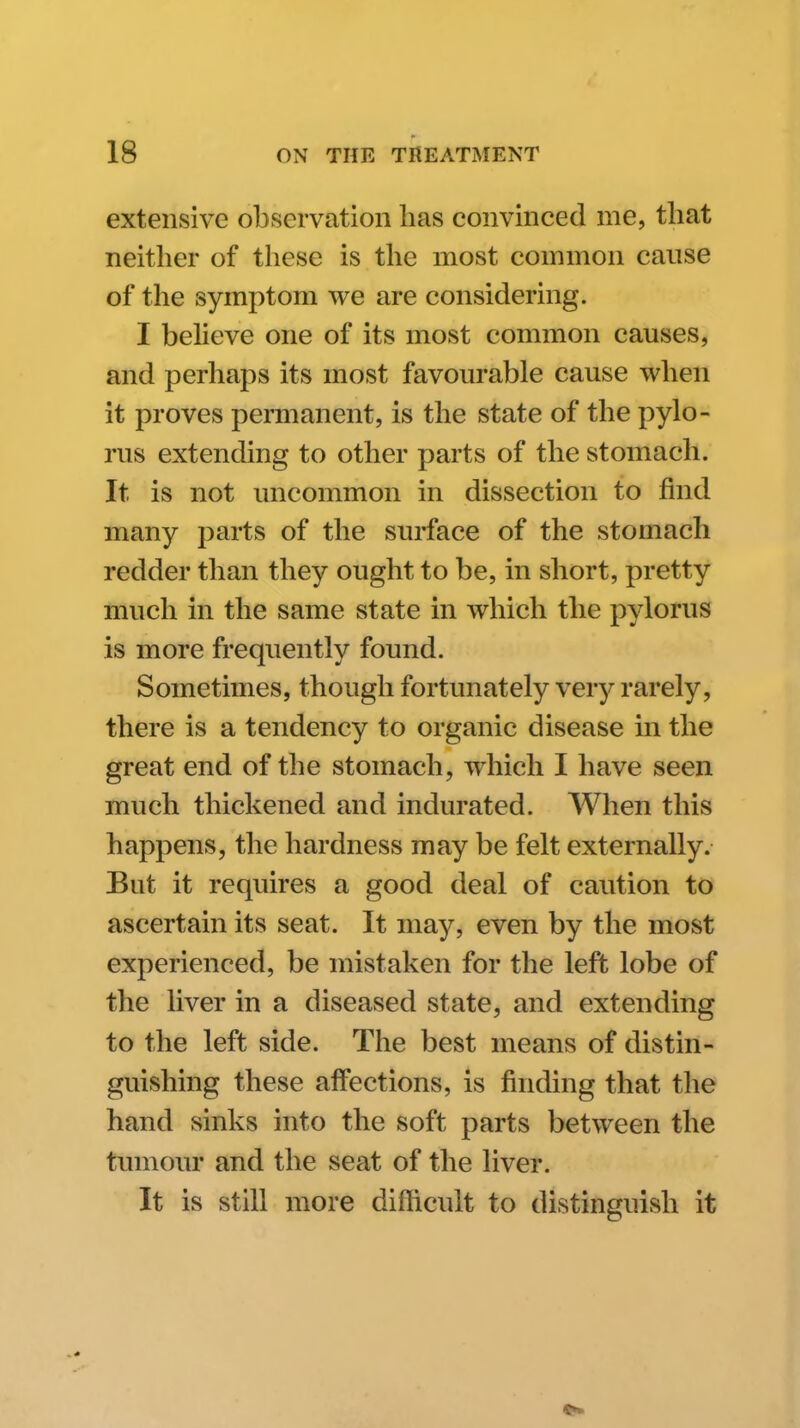 extensive observation has convinced me, that neither of these is the most common cause of the symptom we are considering. I beheve one of its most common causes, and perhaps its most favourable cause when it proves permanent, is the state of the pylo- rus extending to other parts of the stomach. It is not uncommon in dissection to find many parts of the surface of the stomach redder than they ought to be, in short, pretty much in the same state in which the pylorus is more frequently found. Sometimes, though fortunately very rarely, there is a tendency to organic disease in the great end of the stomach, which I have seen much thickened and indurated. When this happens, the hardness may be felt externally. But it requires a good deal of caution to ascertain its seat. It may, even by the most experienced, be mistaken for the left lobe of the liver in a diseased state, and extending to the left side. The best means of distin- guishing these affections, is finding that the hand sinks into the soft parts between the timiour and the seat of the liver. It is still more difficult to distinguish it