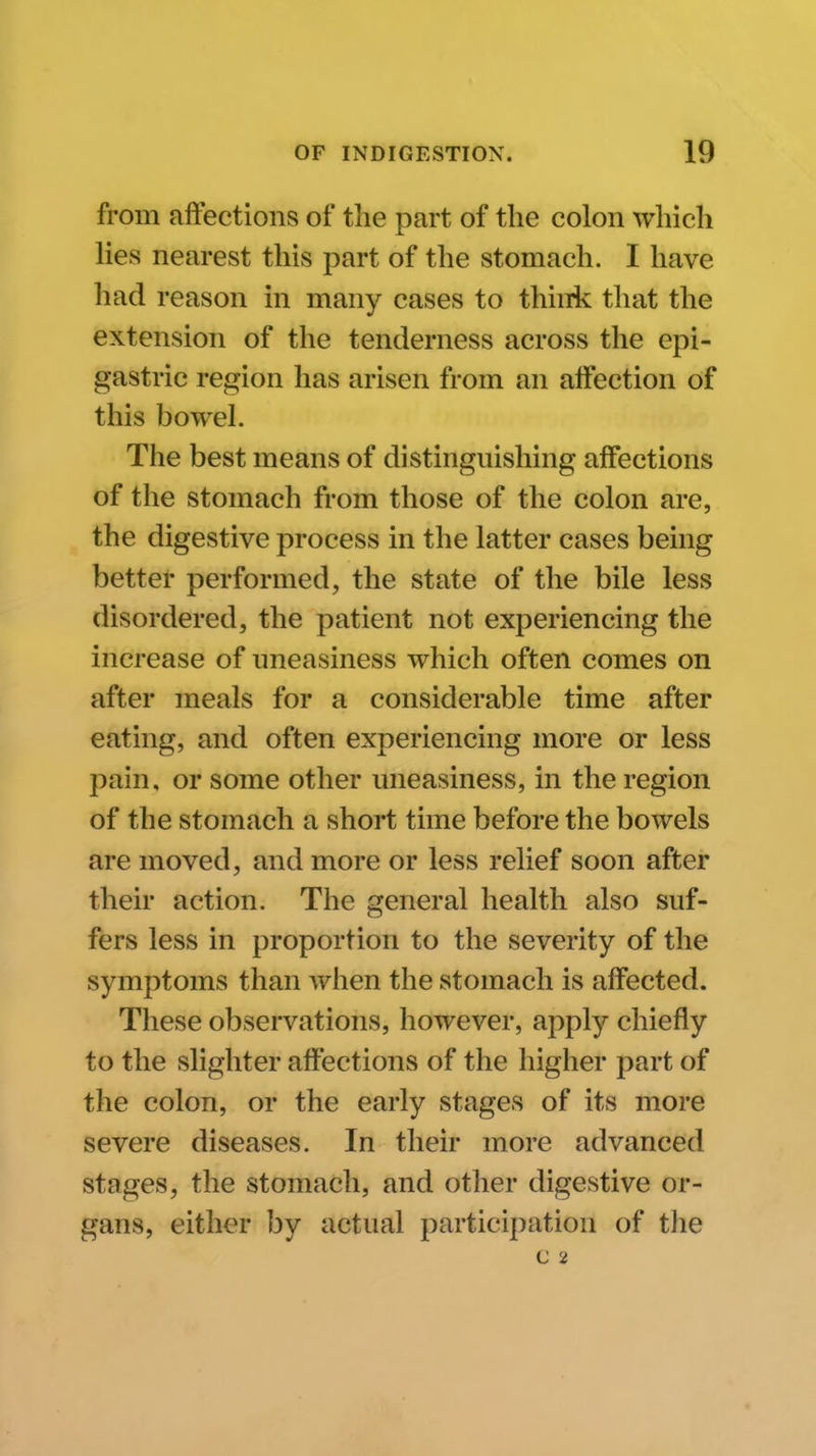 from aifections of the part of the colon which Kes nearest this part of the stomach. I have had reason in many cases to think that the extension of the tenderness across the epi- gastric region has arisen from an affection of this bowel. The best means of distinguishing affections of the stomach from those of the colon are, the digestive process in the latter cases being better performed, the state of the bile less disordered, the patient not experiencing the increase of uneasiness which often comes on after meals for a considerable time after eating, and often experiencing more or less pain, or some other uneasiness, in the region of the stomach a short time before the bowels are moved, and more or less relief soon after their action. The general health also suf- fers less in proportion to the severity of the symptoms than when the stomach is affected. These observations, however, apply chiefly to the slighter affections of the higher part of the colon, or the early stages of its more severe diseases. In their more advanced stages, the stomach, and other digestive or- gans, either by actual participation of tlie C 2