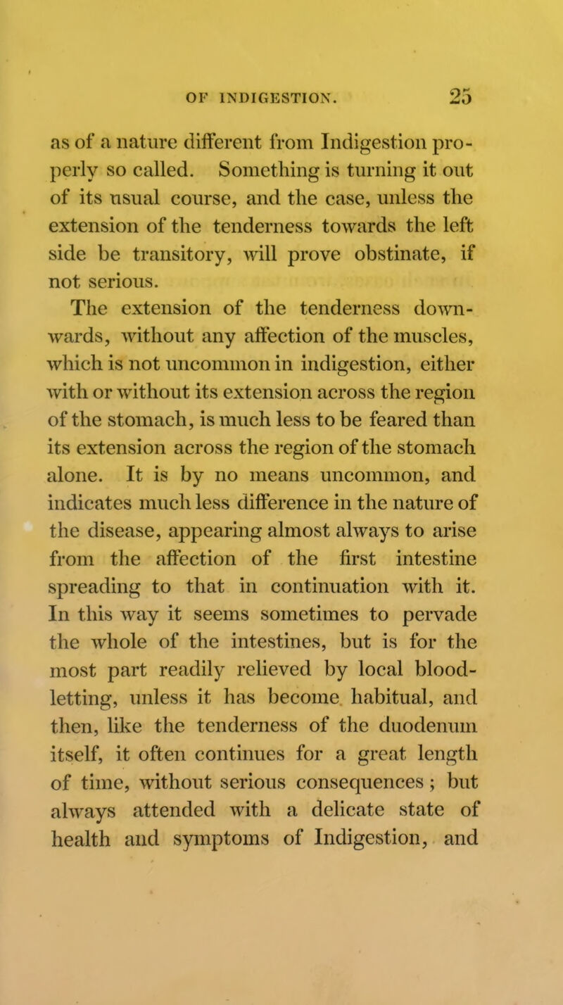 as of a nature different from Indigestion pro- perly so called. Something is turning it out of its usual course, and the case, unless the extension of the tenderness towards the left side be transitory, will prove obstinate, if not serious. The extension of the tenderness down- wards, without any aftection of the muscles, which is not uncommon in indigestion, either with or without its extension across the region of the stomach, is much less to be feared than its extension across the region of the stomach alone. It is by no means uncommon, and indicates much less difference in the nature of the disease, appearing almost always to arise from the affection of the first intestine spreading to that in continuation with it. In this way it seems sometimes to pervade the whole of the intestines, but is for the most part readily relieved by local blood- letting, unless it has become habitual, and then, like the tenderness of the duodenum itself, it often continues for a great length of time, without serious consequences; but always attended with a delicate state of health and symptoms of Indigestion, and