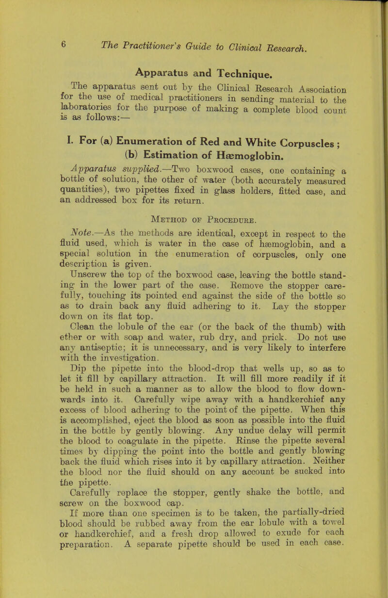 Apparatus and Technique. The apparatus sent out by the Clinical Research Association for the use of medical practitioners in sending material to the laboratories for the purpose of making a complete blood count is as follows:— I. For (a) Enumeration of Red and White Corpuscles ; (b) Estimation of Hasmoglobin. Apparatus supplied.—Two boxwood cases, one containing a bottle of solution, the other of water (both accurately measured quantities), two pipettes fixed in glass holders, fitted case, and an addressed box for its return. Method of Procedure. Note.—As the methods are identical, except in respect to the fluid used, which is water in the case of haemoglobin, and a special solution in the enumeration of corpuscles, only one description is given. Unscrew the top of the boxwood case, leaving the bottle stand- ing in the lower part of the case. Remove the stopper care- fully, touching its pointed end against the side of the bottle so as to drain back any fluid adhering to it. Lay the stopper down on its flat top. Clean the lobule of the ear (or the back of the thumb) with ether or with soap and water, rub dry, and prick. Do not use any antiseptic; it is unnecessary, and is very likely to interfere with the investigation. Dip the pipette into the blood-drop that wells up, so as to let it fill by capillary attraction. It will fill more readily if it be held in such a manner as to allow the blood to flow down- wards into it. Carefully wipe away with a handkerchief any excess of blood adhering to the point of the pipette. When this is accomplished, eject the blood as soon as possible into the fluid in the bottle by gently blowing. Any undue delay will permit the blood to coagulate in the pipette. Rinse the pipette several times by dipping the point into the bottle and gently blowing back the fluid which rises into it by capillary attraction. Neither the blood nor the fluid should on any account be sucked into the pipette. Carefully replace the stopper, gently shake the bottle, and screw on the boxwood cap. If more than one specimen is to be taken, the partially-dried blood should be rubbed away from the ear lobule with a towel or handkerchief, and a fresh drop allowed to exude for each preparation. A separate pipette should be used in each case.