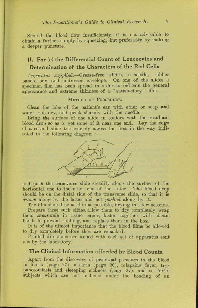 Should the blood flow insufficiently, it is not advisable to obtain a further supply by squeezing, but preferably by making a deeper puncture. II. For (c) the Differential Count of Leucocytes and Determination of the Characters of the Red Cells. Apparatus supplied.—Grease-free slides, a needle, rubber bands, box, and addressed envelope. On one of the slides a specimen film has been spread in order to indicate the general appearance and extreme thinness of a satisfactory film. Method of Procedure. Clean the lobe of the patient's ear with ether or soap and water, rub dry, and prick sharply with the needle. Bring the surface of one slide in contact with the resultant blood drop so as to get some of it near one end. Lay the edge of a second slide transversely across the first in the way indi- cated in the following diagram : — and push the transverse slide steadily along the surface of the horizontal one to the other end of the latter. The blood drop should be on the distal side of the transverse slide, so that it is drawn along by the latter and not pushed along by it- The film should be as thin as possible, drying in a few seconds. Prepare three such slides, allow them to dry completely, wrap them separately in tissue paper, fasten together with elastic bands to prevent rubbing, and replace them in the box. It is of the utmost importance that the blood films be allowed to dry completely before they are repacked. Printed directions are issued with each set of apparatus sent out by the laboratory. The Clinical Information afforded by Blood Counts. Apart from the discovery of protozoal parasites in the blood in filaiia (page 27), malaria (page 26), relapsing fever, try- panosomiasis and sleeeping sickness (page 27), and so forth, subjects which are not included under the heading of an