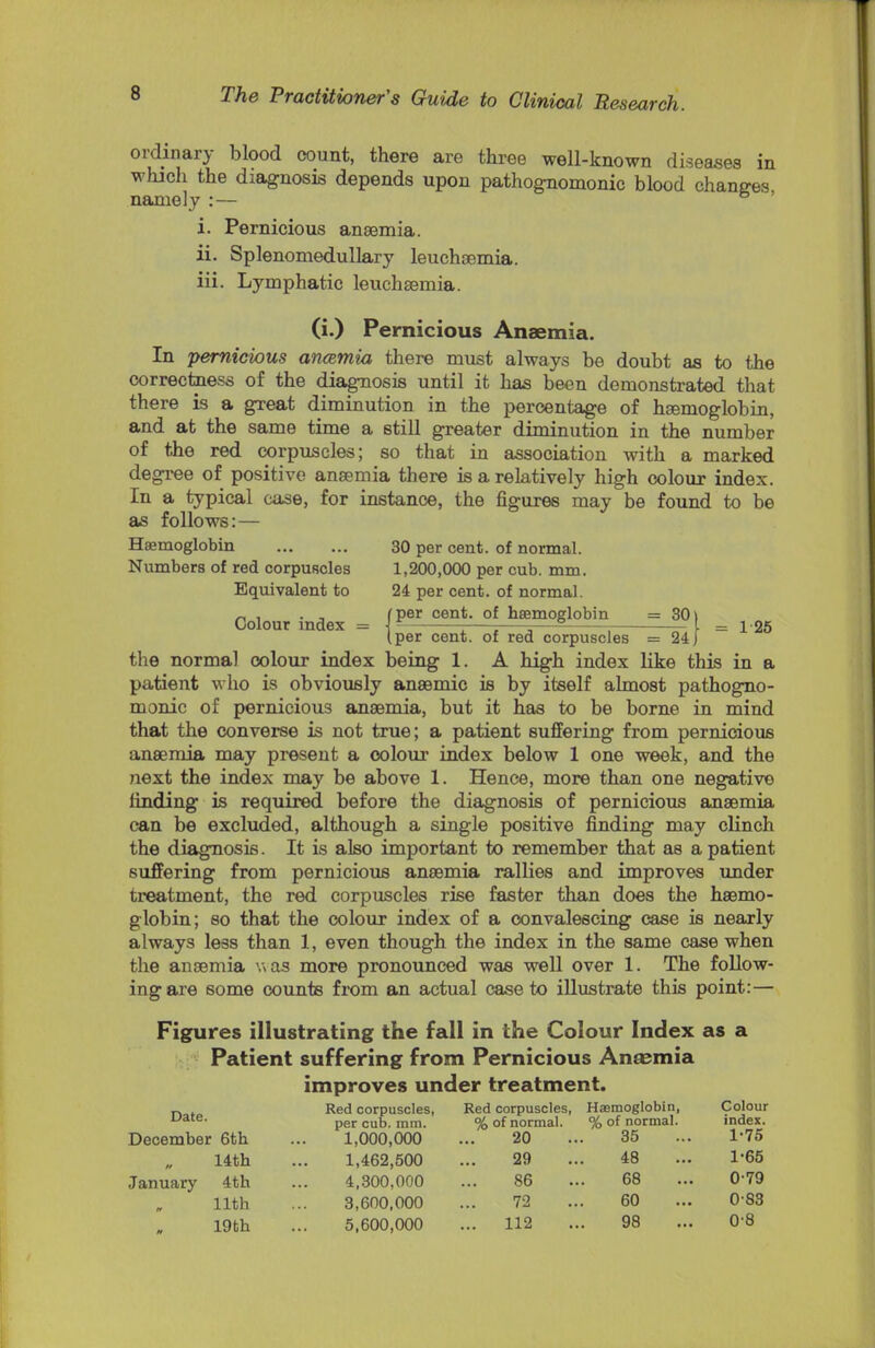 ordinary blood count, there are three well-known diseases in which the diagnosis depends upon pathognomonic blood changes namely : — i. Pernicious anaemia. ii. Splenomedullary leuchaemia. iii. Lymphatic leuchaemia. (i.) Pernicious Anaemia. In pernicious ancemia there must always be doubt as to the correctness of the diagnosis until it has been demonstrated that there is a great diminution in the percentage of haemoglobin, and at the same time a still greater diminution in the number of the red corpuscles; so that in association with a marked degree of positive anaemia there is a relatively high colour index. In a typical case, for instance, the figures may be found to be as follows:— Haemoglobin 30 per cent, of normal. Numbers of red corpuscles 1,200,000 per cub. mm. Equivalent to 24 per cent, of normal. „ , . , (per cent, of haemoglobin = 30) Colour index = J- ; =—5 I _ 125 I per cent, of red corpuscles = 24 J the normal colour index being 1. A high index like this in a patient who is obviously anaemic is by itself almost pathogno- monic of pernicious anaemia, but it has to be borne in mind that the converse is not true; a patient suffering from pernicious anaemia may present a colour index below 1 one week, and the next the index may be above 1. Hence, more than one negative finding is required before the diagnosis of pernicious anaemia can be excluded, although a single positive finding may clinch the diagnosis. It is also important to remember that as a patient suffering from pernicious anaemia rallies and improves under treatment, the red corpuscles rise faster than does the haemo- globin; so that the colour index of a convalescing case is nearly always less than 1, even though the index in the same case when the anaemia was more pronounced was well over 1. The follow- ing are some counts from an actual case to illustrate this point:— Figures illustrating the fall in the Colour Index as a Patient suffering from Pernicious Anaemia improves under treatment. Red corpuscles, Red corpuscles, Haemoglobin, Colour L,ate- per cub. mm. % of normal. % of normal. index. December 6th ... 1,000,000 ... 20 ... 35 ... 1-75 14th ... 1,462,500 ... 29 ... 48 ... 1-65 January 4th ... 4,300,000 ... 86 ... 68 ... 0-79 11th ... 3,600,000 ... 72 ... 60 ... 0-83 19th ... 5,600,000 ... 112 ... 98 ... 0'8