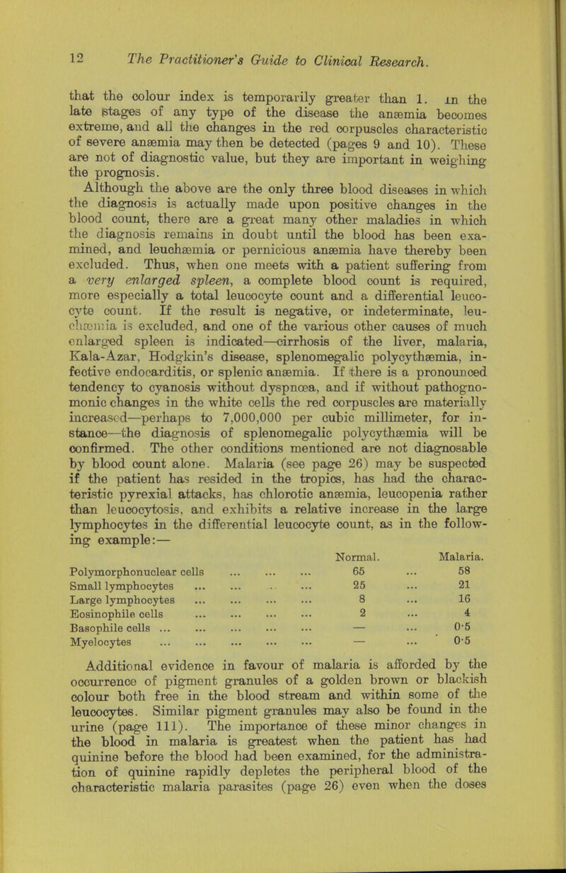 that the colour index is temporarily greater than 1. m the late stages of any type of the disease the anaemia becomes extreme, and all the changes in the red corpuscles characteristic of severe anaemia may then be detected (pages 9 and 10). These are not of diagnostic value, but they are important in weighing the prognosis. Although the above are the only three blood diseases in which the diagnosis is actually made upon positive changes in the blood count, there are a great many other maladies in which the diagnosis remains in doubt until the blood has been exa- mined, and leuchaemia or pernicious anaemia have thereby been excluded. Thus, when one meets with a patient suffering from a very enlarged spleen, a complete blood count is required, more especially a total leucocyte count and a differential leuco- cyte count. If the result is negative, or indeterminate, leu- rfuBinia is excluded, and one of the various other causes of much enlarged spleen is indicated—cirrhosis of the liver, malaria, Kala-Azar, Hodgkin's disease, splenomegalic polycythemia, in- fective endocarditis, or splenic anaemia. If there is a pronounced tendency to cyanosis without dyspnoea, and if without pathogno- monic changes in the white cells the red corpuscles are materially increased—perhaps to 7,000,000 per cubic millimeter, for in- stance—the diagnosis of splenomegalic polycythaemia will be confirmed. The other conditions mentioned are not diagnosable by blood count alone. Malaria (see page 26) may be suspected if the patient has resided in the tropics, has haid the charac- teristic pyrexial attacks, has chlorotic anaemia, leucopenia rather than leucocytosis, and exhibits a relative increase in the large lymphocytes in the differential leucocyte count, as in the follow- ing example:— Normal. Malaria. Polymorphonuclear cells 65 ... 58 Small lymphocytes 25 ... 21 Large lymphocytes 8 ... 16 Eosinophil cells 2 ... 4 Basophile cells — ... 0-5 Myelocytes — ... 0-5 Additional evidence in favour of malaria is afforded by the occurrence of pigment granules of a golden brown or blackish colour both free in the blood stream and within some of the leucocytes. Similar pigment granules may also be found in the urine (page 111). The importance of these minor changes in the blood in malaria is greatest when the patient has had quinine before the blood had been examined, for the administra- tion of quinine rapidly depletes the peripheral blood of the characteristic malaria parasites (page 26) even when the doses