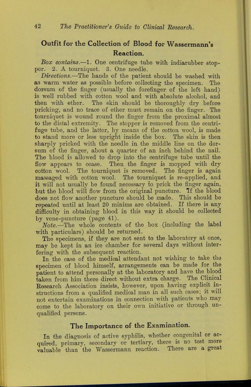 Outfit for the Collection of Blood for Wassermann's Reaction. Box contains.—1. One centrifuge tube with indiarubber stop- per. 2. A tourniquet. 3. One needle. Directions.—The hands of the patient should be washed with as warm water as possible before collecting the specimen. The dorsum of the finger (usually the forefinger of the left hand) is well rubbed with cotton wool and with absolute alcohol, and then with ether. The skin should be thoroughly dry before pricking, and no trace of ether must remain on the finger. The tourniquet is wound round the finger from the proximal almost to the distal extremity. The stopper is removed from the centri- fuge tube, and the latter, by means of the cotton wool, is made to stand more or less upright inside the box. The skin is then sharply pricked with the needle in the middle line on tho dor- sum of the finger, about a quarter of an inch behind the nail. The blood is allowed to drop into the centrifuge tube until the flow appears to cease. Then the finger is mopped with dry cotton wool. The tourniquet is removed. The finger is again massaged with cotton wool. The tourniquet is re-applied, and it will not usually be found necessary lo prick the finger again, but tho blood will flow from the original puncture. Tf the blood does not flow another puncture should be made. This should be repeated until at least 20 minims are obtained. If there is any difficulty in obtaining blood in this way it should be collected by vene-puncture (page 41). Note.—The whole contents of the box (including the label with particulars) should be returned. The specimens, if they are not sent to the laboratory at once, may be kept in an ice chamber for several days without inter- fering with tho subsequent reaction. In tho case of tho medical attendant not wishing to take the specimen of blood himself, arrangements can be made for the patient to attend personally at the laboratory and have the blood taken from him there direct without extra charge. The Clinical Research Association insists, however, upon having explicit in- structions from a qualified medical man in all such cases; it will not entertain examinations in connection with patients who may come to tho laboratory on their own initiative or through un- qualified persons. The Importance of the Examination. In the diagnosis of active syphilis, whether congenital or ac- quired, primary, secondary or tertiary, there is no test more valuable than the Wassermann reaction. There are a great