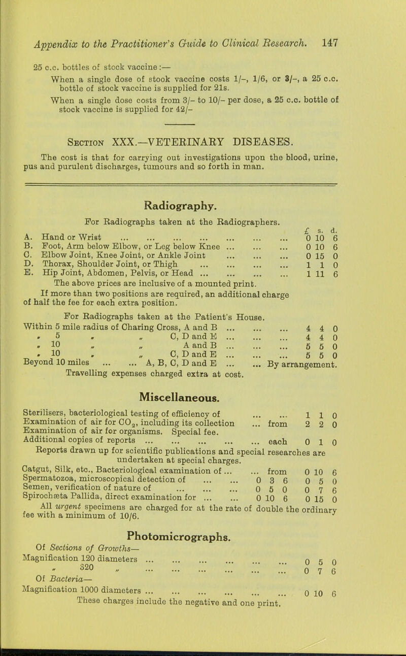 25 c.c. bottles of stock vaccine :— When a single dose of stook vaccine costs 1/-, 1/6, or 3/-, a 25 c.c. bottle of stock vaccine is supplied for 21s. When a single dose costs from 3/- to 10/- per dose, a 25 c.c. bottle of stock vaccine is supplied for 42/- Section XXX.—VETERINARY DISEASES. The cost is that for carrying out investigations upon the blood, urine, pus and purulent discharges, tumours and so forth in man. Radiography. For Radiographs taken at the Radiographers. £ s. d. 0 10 6 0 10 6 0 15 0 110 1 11 6 A. Hand or Wrist B. Foot, Arm below Elbow, or Leg below Knee G. Elbow Joint, Knee Joint, or Ankle Joint D. Thorax, Shoulder Joint, or Thigh E. Hip Joint, Abdomen, Pelvis, or Head The above prices are inclusive of a mounted print. If more than two positions are required, an additional charge of half the fee for each extra position. For Radiographs taken at the Patient's House. Within 5 mile radius of Charing Cross, A and B 4 4 0 5 » „ C, D and E 4 4 0 » 10 „ A and B 5 5 0 » 10 . „ C, D and E 5 5 0 Beyond 10 miles A, B, C, D and E By arrangement. Travelling expenses charged extra at cost. Miscellaneous. Sterilisers, bacteriological testing of efficiency of 110 Examination of air for COa, including its collection ... from 2 2 0 Examination of air for organisms. Special fee. Additional copies of reports each 0 10 Reports drawn up for scientific publications and special researches are undertaken at special charges. Catgut, Silk, etc., Bacteriological examination of from 0 10 6 Spermatozoa, microscopical detection of 0 3 6 0 5 0 Semen, verification of nature of 0 5 0 0 7 6 Spirochseta Pallida, direct examination for 0 10 6 0 15 0 All urgent specimens are charged for at the rate of double the ordinary fee with a minimum of 10/6. Photomicrographs. Of Sections of Growths— Magnification 120 diameters n r n 6M 0 7 6 Of Bacteria— Magnification 1000 diameters 0 10 6 These charges include the negative and one print.
