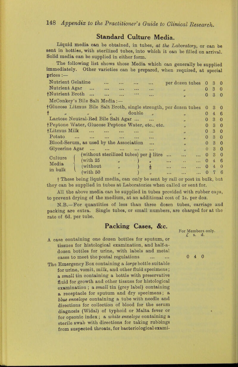 Standard Culture Media. Liquid media can be obtained, in tubes, at the Laboratory, or can be sent in bottles, witb sterilized tubes, into whicb it can be filled on arrival. Solid media oan be supplied in either form. The following list shows those Media which can generally be supplied immediately. Other varieties can be prepared, when required, at special prices:— Nutrient Gelatine per dozen tubes 0 3 0 Nutrient Agar w 0 3 0 fNutrient Broth ••• ... m 0 3 0 McConkey's Bile Salt Media :— fGlucose Litmus Bile Salt Broth, single strength, per dozen tubes 0 3 0 t „ « » double , „ 0 4 6 Lactose Neutral-Red Bile Salt Agar „ 0 3 0 t Peptone Water, Glucose Peptone Water, etc., etc. „ 0 3 0 fLitmus Milk „ 0 3 0 Potato „ 0 3 0 Blood-Serum, as used by the Association ... „ 0 3 0 Glycerine Agar „ 0 3 0 _ , / (without sterilized tubes) per 1 litre 0 3 0 I (with 25 . ) ! 0 4 6 •i ii 1 (without . ) i 0 4 0 inbulk [ (with 50 . ) 0 7 6 f These being liquid media, can only be sent by rail or post in bulk, but they can be supplied in tubes at Laboratories when called or sent for. All the above media can be supplied in tubes provided with rubber caps, to prevent drying of the medium, at an additional cost of Is. per doz. N.B.—For quantities of less than three dozen tubes, carriage and packing are extra. Single tubes, or small numbers, are charged for at the rate of 6d. per tube. Packing Cases, &c. For Members only. £ s. d. A case containing one dozen bottles for sputum, or tissues for histological examination, and half-a- dozen bottles for urine, with labels and metal cases to meet the postal regulations 0 4 0 The Emergency Box containing a large bottle suitable for urine, vomit, milk, and other fluid specimens; a small tin containing a bottle with preservative fluid for growth and other tissues for histological examination ; a small tin (grey label) containing a receptacle for sputum and dry specimens; a blue envelope containing a tube with needle and directions for collection of blood for the serum diagnosis (Widal) of typhoid or Malta fever or for opsonic index ; a white envelope containing a sterile swab with directions for taking rubbings from suspected throats, for bacteriological exami-